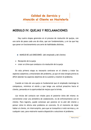CCCaaallliiidddaaaddd dddeee SSSeeerrrvvviiiccciiiooo yyy
AAAttteeennnccciiióóónnn aaalll CCCllliiieeennnttteee eeennn HHHooosssttteeellleeerrríííaaa
Página 52 de 59
MODULO IV: QUEJAS Y RECLAMACIONES
Hay cuatro etapas generales en el proceso de resolución de quejas, con
una serie de pasos cada una de ellas, que son fundamentales, y en las que hay
que poner en funcionamiento una serie de habilidades distintas.
MANEJO DE LAS EMOCIONES (del empleado y del cliente)
• Recepción de la queja
• crear un clima que conduzca a la resolución de la queja
En esta primera etapa es necesario centrarse en el cliente y tratar los
aspectos subjetivos y emocionales del problema, ya que sin esta terapia previa es
difícil abordar los aspectos objetivos de la cuestión y resolver el problema.
Cuando se trata de una queja es fundamental que el empleado mantenga la
compostura, minimice el estrés y que tenga una actitud proactiva hacia el
cliente, pensando en la oportunidad de mejora que le brinda.
Los inicios del contacto son vitales para el posterior éxito del mismo: es
conveniente crear una atmósfera de colaboración, no de enfrentamiento con el
cliente. Para lograrlo, puede comenzar por ponerse en la piel del cliente y
pensar cómo le afecta este problema en concreto. Es el momento de dejar
hablar al cliente, sin interrumpirle, para que se tranquilice si está nervioso y, en
cualquier caso, para mostrarle nuestra disposición a solucionar el problema.
 