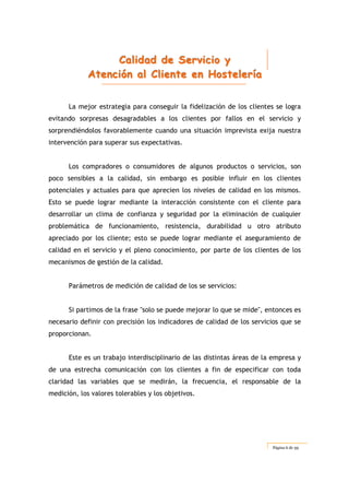 CCCaaallliiidddaaaddd dddeee SSSeeerrrvvviiiccciiiooo yyy
AAAttteeennnccciiióóónnn aaalll CCCllliiieeennnttteee eeennn HHHooosssttteeellleeerrríííaaa
Página 6 de 59
La mejor estrategia para conseguir la fidelización de los clientes se logra
evitando sorpresas desagradables a los clientes por fallos en el servicio y
sorprendiéndolos favorablemente cuando una situación imprevista exija nuestra
intervención para superar sus expectativas.
Los compradores o consumidores de algunos productos o servicios, son
poco sensibles a la calidad, sin embargo es posible influir en los clientes
potenciales y actuales para que aprecien los niveles de calidad en los mismos.
Esto se puede lograr mediante la interacción consistente con el cliente para
desarrollar un clima de confianza y seguridad por la eliminación de cualquier
problemática de funcionamiento, resistencia, durabilidad u otro atributo
apreciado por los cliente; esto se puede lograr mediante el aseguramiento de
calidad en el servicio y el pleno conocimiento, por parte de los clientes de los
mecanismos de gestión de la calidad.
Parámetros de medición de calidad de los se servicios:
Si partimos de la frase "solo se puede mejorar lo que se mide", entonces es
necesario definir con precisión los indicadores de calidad de los servicios que se
proporcionan.
Este es un trabajo interdisciplinario de las distintas áreas de la empresa y
de una estrecha comunicación con los clientes a fin de especificar con toda
claridad las variables que se medirán, la frecuencia, el responsable de la
medición, los valores tolerables y los objetivos.
 