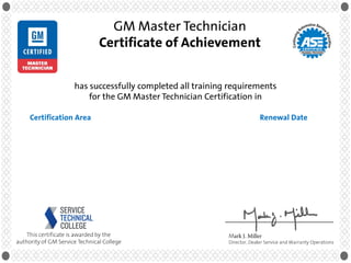 Mark J. Miller
Director, Dealer Service and Warranty Operations
This certificate is awarded by the
authority of GM Service Technical College
GM Master Technician
Certificate of Achievement
has successfully completed all training requirements
for the GM Master Technician Certification in
Renewal DateCertification Area
Jason Lee
11840.00 Master Technician Certified in HVAC
13840.00 Master Technician Certified in Steering & Suspension
14840.00 Master Technician Certified in Manual Drivetrain
16841.00 Master Technician Certified in Engine Repair
16840.10 Master Technician Certified in Diesel Engine Performance
17840.00 Master Technician Certified in Automatic Transmissions
18840.00 Master Technician Certified in Electrical/Electronic
22841.00 Master Technician Certified in Mech/Elect Body Repair
January 31, 2018
January 31, 2018
January 31, 2018
January 31, 2018
January 31, 2018
January 31, 2018
January 31, 2018
January 31, 2018
 