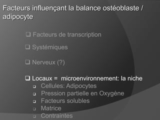 Facteurs influençant la balance ostéoblaste /
adipocyte
 Facteurs de transcription

 Systémiques
 Nerveux (?)

 Locaux = microenvironnement: la niche
 Cellules: Adipocytes

Pression partielle en Oxygène
 Facteurs solubles
 Matrice
 Contraintes

 