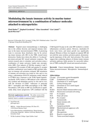 1 3
Cancer Immunol Immunother (2015) 64:1137–1149
DOI 10.1007/s00262-015-1719-z
ORIGINAL ARTICLE
Modulating the innate immune activity in murine tumor
microenvironment by a combination of inducer molecules
attached to microparticles
Ehud Shahar1,2
 · Raphael Gorodetsky2
 · Elina Aizenshtein1
 · Lior Lalush1,3
 ·
Jacob Pitcovski1,3
 
Received: 30 December 2014 / Accepted: 21 May 2015 / Published online: 2 June 2015
© Springer-Verlag Berlin Heidelberg 2015
C5aR ligand C5a-pep on the same MP resulted in a similar
inflammation activation pattern. However, interleukin-10
levels were lower, and tumor growth was significantly
delayed. Mixtures of these two ligands on separate MP did
not yield the same cytokine activation pattern, demonstrat-
ing the importance of the cells’ dual activation. The results
suggest that combining inducers of distinct innate immune
activation pathways holds promise for successful redirec-
tion of TME-residing IIC toward anti-tumoral activation.
Keywords  Cancer immunotherapy · Innate immunity ·
Tumor microenvironment · Microparticle · Immunological
inducer
Abbreviations
C5a-pep	C5a receptor agonist hexapeptide
C5aR	Complement C5a receptor
CCL	Chemokine (C-C motif) ligand
CFU	Colony-forming units
CXCL	Chemokine (C-X-C motif) ligand
DC	Dendritic cells
ELISA	Enzyme-linked immunosorbent assay
FACS	Fluorescence-activated cell sorting
FcR	Fc receptors
FCS	Fetal calf serum
FcγR	Fcγ receptor
i.t.	Intratumorally
IIC	Innate immune cells
IL	Interleukin
LPS	Lipopolysaccharide
MDSC	Myeloid-derived suppressor cells
mIgG	Mouse IgG
MP	Microparticles
ROS	Reactive oxygen species
TAA	Tumor-associated antigens
Abstract  Targeted cancer immunotherapy is challenging
due to the cellular diversity and imposed immune toler-
ance in the tumor microenvironment (TME). A promising
route to overcome those drawbacks may be by activat-
ing innate immune cells (IIC) in the TME, toward tumor
destruction. Studies have shown the ability to “re-educate”
pro-tumor-activated IIC toward antitumor responses. The
current research aims to stimulate such activation using a
combination of innate activators loaded onto micropar-
ticles (MP). Four inducers of Toll-like receptors 4 and 7,
complement C5a receptor (C5aR) and gamma Fc receptor
and their combinations were loaded on MP, and their influ-
ence on immune cell activation evaluated. MP stimulation
of immune cell activation was tested in vitro and in vivo
using a subcutaneous B16-F10 melanoma model induced
in C57BL6 mice. Exposure to the TLR4 ligand lipopoly-
saccharide (LPS) bound to MP-induced acute inflamma-
tory cytokine and chemokine activity in vitro and in vivo,
with the elevation of CD45+
leukocytes in particular
GR-1+
neutrophils and F4/80 macrophages in the TME.
Nevertheless, LPS alone on MP was insufficient to signifi-
cantly delay tumor progression. LPS combined with the
Electronic supplementary material  The online version of this
article (doi:10.1007/s00262-015-1719-z) contains supplementary
material, which is available to authorized users.
*	 Jacob Pitcovski
	jp@migal.org.il
1
	 MIGAL – Galilee Research Institute, P.O. Box 831,
11016 Kiryat Shmona, Israel
2
	 Lab of Biotechnology and Radiobiology, Sharett Institute
of Oncology, Hadassah – Hebrew University Medical Center,
Jerusalem, Israel
3
	 Tel Hai Academic College, Upper Galilee, Israel
 