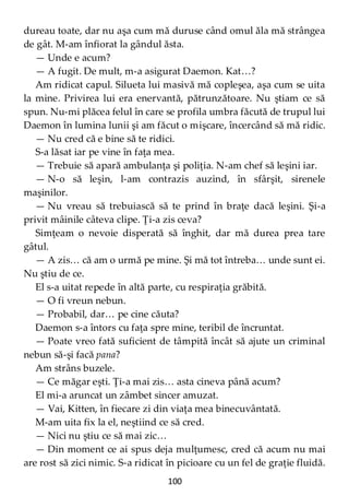 100
dureau toate, dar nu aşa cum mă duruse când omul ăla mă strângea
de gât. M-am înfiorat la gândul ăsta.
— Unde e acum?
— A fugit. De mult, m-a asigurat Daemon. Kat…?
Am ridicat capul. Silueta lui masivă mă copleşea, aşa cum se uita
la mine. Privirea lui era enervantă, pătrunzătoare. Nu ştiam ce să
spun. Nu-mi plăcea felul în care se profila umbra făcută de trupul lui
Daemon în lumina lunii şi am făcut o mişcare, încercând să mă ridic.
— Nu cred că e bine să te ridici.
S-a lăsat iar pe vine în faţa mea.
— Trebuie să apară ambulanţa şi poliţia. N-am chef să leşini iar.
— N-o să leşin, l-am contrazis auzind, în sfârşit, sirenele
maşinilor.
— Nu vreau să trebuiască să te prind în braţe dacă leşini. Şi-a
privit mâinile câteva clipe. Ţi-a zis ceva?
Simţeam o nevoie disperată să înghit, dar mă durea prea tare
gâtul.
— A zis… că am o urmă pe mine. Şi mă tot întreba… unde sunt ei.
Nu ştiu de ce.
El s-a uitat repede în altă parte, cu respiraţia grăbită.
— O fi vreun nebun.
— Probabil, dar… pe cine căuta?
Daemon s-a întors cu faţa spre mine, teribil de încruntat.
— Poate vreo fată suficient de tâmpită încât să ajute un criminal
nebun să-şi facă pana?
Am strâns buzele.
— Ce măgar eşti. Ţi-a mai zis… asta cineva până acum?
El mi-a aruncat un zâmbet sincer amuzat.
— Vai, Kitten, în fiecare zi din viaţa mea binecuvântată.
M-am uita fix la el, neştiind ce să cred.
— Nici nu ştiu ce să mai zic…
— Din moment ce ai spus deja mulţumesc, cred că acum nu mai
are rost să zici nimic. S-a ridicat în picioare cu un fel de graţie fluidă.
 