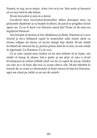 101
Numai, te rog, nu te mişca. Asta-i tot ce-ţi cer. Stai acolo şi încearcă
să nu mai intri în alte belele.
M-am încruntat şi asta m-a durut.
Cavalerul meu nu-tocmai-fermecător stătea deasupra mea, cu
picioarele depărtate şi cu braţele în lături, de parcă se pregătea să mă
apere iar. Ce-ar fi dacă s-ar întoarce omul ăla? Poate că de-asta era
îngrijorat Daemon.
Am început să tremur şi îmi clănţăneau şi dinţii. Daemon şi-a scos
tricoul şi mi-a înfăşurat capul în materialul cald, foarte atent ca
niciun colţişor de tricou să nu-mi atingă faţa rănită. M-am simţit
învăluită de mirosul lui şi, pentru prima dată de la atac, m-am simţit
în siguranţă. Cu Daemon. Ca să vezi.
Ca şi cum corpul meu realiza că nu mai trebuie să se lupte, am
simţit că încep să alunec într-o parte şi am ştiut că asta o să-mi
învineţească şi ochiul celălalt când voi da cu capul de pavaj, fiindcă
era clar că o să leşin din nou ca acum câteva zile. M-am întrebat în
treacăt de ce eram eu blestemată să leşin mereu în faţa lui Daemon,
apoi am căzut pe asfalt ca un sac de cartofi.
 