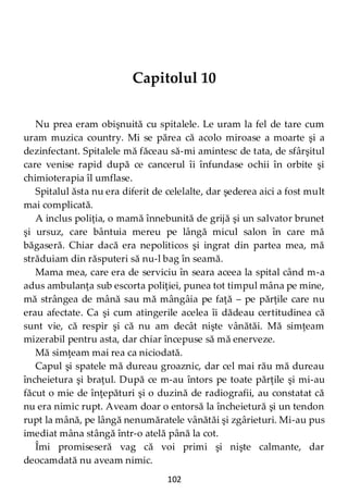 102
Capitolul 10
Nu prea eram obişnuită cu spitalele. Le uram la fel de tare cum
uram muzica country. Mi se părea că acolo miroase a moarte şi a
dezinfectant. Spitalele mă făceau să-mi amintesc de tata, de sfârşitul
care venise rapid după ce cancerul îi înfundase ochii în orbite şi
chimioterapia îl umflase.
Spitalul ăsta nu era diferit de celelalte, dar şederea aici a fost mult
mai complicată.
A inclus poliţia, o mamă înnebunită de grijă şi un salvator brunet
şi ursuz, care bântuia mereu pe lângă micul salon în care mă
băgaseră. Chiar dacă era nepoliticos şi ingrat din partea mea, mă
străduiam din răsputeri să nu-l bag în seamă.
Mama mea, care era de serviciu în seara aceea la spital când m-a
adus ambulanţa sub escorta poliţiei, punea tot timpul mâna pe mine,
mă strângea de mână sau mă mângâia pe faţă – pe părţile care nu
erau afectate. Ca şi cum atingerile acelea îi dădeau certitudinea că
sunt vie, că respir şi că nu am decât nişte vânătăi. Mă simţeam
mizerabil pentru asta, dar chiar începuse să mă enerveze.
Mă simţeam mai rea ca niciodată.
Capul şi spatele mă dureau groaznic, dar cel mai rău mă dureau
încheietura şi braţul. După ce m-au întors pe toate părţile şi mi-au
făcut o mie de înţepături şi o duzină de radiografii, au constatat că
nu era nimic rupt. Aveam doar o entorsă la încheietură şi un tendon
rupt la mână, pe lângă nenumăratele vânătăi şi zgârieturi. Mi-au pus
imediat mâna stângă într-o atelă până la cot.
Îmi promiseseră vag că voi primi şi nişte calmante, dar
deocamdată nu aveam nimic.
 