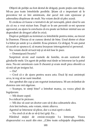 103
Ofiţerii de poliţie au fost destul de drăguţi, poate puţin cam tăioşi.
Mi-au pus toate întrebările posibile. Ştiam că e important să le
povestesc tot ce îmi aminteam, dar şocul mă cam epuizase şi
adrenalina dispăruse de mult. Nu voiam decât să plec acasă.
Ei credeau că fusese o tentativă de jaf nereuşită, până când le-am
zis că nu a vrut niciun ban. După ce le-am povestit ce-mi spusese
agresorul, au ajuns la concluzia că era poate un bolnav mintal sau un
dependent de droguri aflat în criză.
După ce poliţiştii au terminat cu întrebările pentru mine, au trecut
la Daemon. Păreau că se cunosc destul de bine. Unul dintre ei chiar
l-a bătut pe umăr şi i-a zâmbit. Erau prieteni. Ce drăguţ. N-am putut
să ascult ce spunea el, că mama începuse interogatoriul ei personal.
Nu voiam decât să tacă toţi şi să mă lase în pace.
— Domnişoară Swartz?
Surprinsă să-mi aud numele de familie, m-am scuturat din
gândurile mele. Un agent de poliţie mai tânăr se întorsese iar la patul
meu. Nu-mi aminteam cum îl cheamă şi eram mult prea obosită ca
să mă uit pe insigna lui.
— Da?
— Cred că e de ajuns pentru seara asta. Dacă îţi mai aminteşti
ceva, te rog să ne suni imediat.
Am aprobat din cap şi am regretat instantaneu. M-am strâmbat de
durerea care mă săgetase.
— Scumpo, te simţi bine? a întrebat mama, cu vocea plină de
îngrijorare.
— Mă doare capul.
S-a ridicat în picioare.
— Mă duc să caut un doctor care să-ţi dea calmantele alea.
Asta îmi trebuia, asta voiam, nimic altceva.
Agentul se întorsese să plece, dar s-a mai oprit o dată.
— Nu cred că ai de ce să-ţi faci griji. Eu…
Hârâitul staţiei de emisie-recepţie l-a întrerupt. Vocea
dispecerului s-a auzit din eter. „Către toate echipajele disponibile,
 