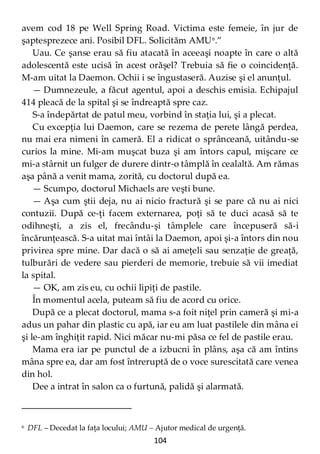 104
avem cod 18 pe Well Spring Road. Victima este femeie, în jur de
şaptesprezece ani. Posibil DFL. Solicităm AMU6
.”
Uau. Ce şanse erau să fiu atacată în aceeaşi noapte în care o altă
adolescentă este ucisă în acest orăşel? Trebuia să fie o coincidenţă.
M-am uitat la Daemon. Ochii i se îngustaseră. Auzise şi el anunţul.
— Dumnezeule, a făcut agentul, apoi a deschis emisia. Echipajul
414 pleacă de la spital şi se îndreaptă spre caz.
S-a îndepărtat de patul meu, vorbind în staţia lui, şi a plecat.
Cu excepţia lui Daemon, care se rezema de perete lângă perdea,
nu mai era nimeni în cameră. El a ridicat o sprânceană, uitându-se
curios la mine. Mi-am muşcat buza şi am întors capul, mişcare ce
mi-a stârnit un fulger de durere dintr-o tâmplă în cealaltă. Am rămas
aşa până a venit mama, zorită, cu doctorul după ea.
— Scumpo, doctorul Michaels are veşti bune.
— Aşa cum ştii deja, nu ai nicio fractură şi se pare că nu ai nici
contuzii. După ce-ţi facem externarea, poţi să te duci acasă să te
odihneşti, a zis el, frecându-şi tâmplele care începuseră să-i
încărunţească. S-a uitat mai întâi la Daemon, apoi şi-a întors din nou
privirea spre mine. Dar dacă o să ai ameţeli sau senzaţie de greaţă,
tulburări de vedere sau pierderi de memorie, trebuie să vii imediat
la spital.
— OK, am zis eu, cu ochii lipiţi de pastile.
În momentul acela, puteam să fiu de acord cu orice.
După ce a plecat doctorul, mama s-a foit niţel prin cameră şi mi-a
adus un pahar din plastic cu apă, iar eu am luat pastilele din mâna ei
şi le-am înghiţit rapid. Nici măcar nu-mi păsa ce fel de pastile erau.
Mama era iar pe punctul de a izbucni în plâns, aşa că am întins
mâna spre ea, dar am fost întreruptă de o voce surescitată care venea
din hol.
Dee a intrat în salon ca o furtună, palidă şi alarmată.
6 DFL – Decedat la faţa locului; AMU – Ajutor medical de urgenţă.
 