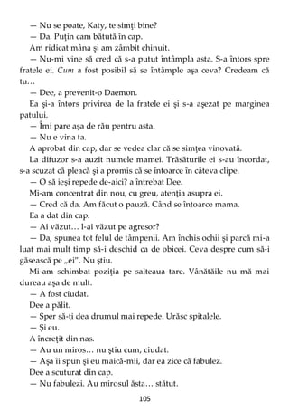 105
— Nu se poate, Katy, te simţi bine?
— Da. Puţin cam bătută în cap.
Am ridicat mâna şi am zâmbit chinuit.
— Nu-mi vine să cred că s-a putut întâmpla asta. S-a întors spre
fratele ei. Cum a fost posibil să se întâmple aşa ceva? Credeam că
tu…
— Dee, a prevenit-o Daemon.
Ea şi-a întors privirea de la fratele ei şi s-a aşezat pe marginea
patului.
— Îmi pare aşa de rău pentru asta.
— Nu e vina ta.
A aprobat din cap, dar se vedea clar că se simţea vinovată.
La difuzor s-a auzit numele mamei. Trăsăturile ei s-au încordat,
s-a scuzat că pleacă şi a promis că se întoarce în câteva clipe.
— O să ieşi repede de-aici? a întrebat Dee.
Mi-am concentrat din nou, cu greu, atenţia asupra ei.
— Cred că da. Am făcut o pauză. Când se întoarce mama.
Ea a dat din cap.
— Ai văzut… l-ai văzut pe agresor?
— Da, spunea tot felul de tâmpenii. Am închis ochii şi parcă mi-a
luat mai mult timp să-i deschid ca de obicei. Ceva despre cum să-i
găsească pe „ei”. Nu ştiu.
Mi-am schimbat poziţia pe salteaua tare. Vânătăile nu mă mai
dureau aşa de mult.
— A fost ciudat.
Dee a pălit.
— Sper să-ţi dea drumul mai repede. Urăsc spitalele.
— Şi eu.
A încreţit din nas.
— Au un miros… nu ştiu cum, ciudat.
— Aşa îi spun şi eu maică-mii, dar ea zice că fabulez.
Dee a scuturat din cap.
— Nu fabulezi. Au mirosul ăsta… stătut.
 