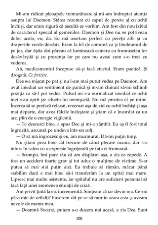 106
Mi-am ridicat pleoapele tremurătoare şi mi-am îndreptat atenţia
asupra lui Daemon. Stătea rezemat cu capul de perete şi cu ochii
închişi, dar eram sigură că ascultă ce vorbim. Am fost din nou izbită
de caracterul special al gemenilor. Daemon şi Dee nu se potriveau
deloc acolo, eu, da. Eu mă asortam perfect cu pereţii albi şi cu
draperiile verde-deschis. Eram la fel de comună ca şi linoleumul de
pe jos, dar ăştia doi păreau că luminează camera cu frumuseţea lor
desăvârşită şi cu prezenţa lor pe care nu aveai cum s-o treci cu
vederea.
Ah, medicamentul începuse să-şi facă efectul. Eram poetică. Şi
drogată. Ce fericire.
Dee s-a mişcat pe pat şi nu l-am mai putut vedea pe Daemon. Am
avut imediat un sentiment de panică şi m-am chinuit să-mi schimb
poziţia ca să-l pot vedea. Pulsul mi s-a normalizat imediat ce ochii
mei s-au oprit pe silueta lui nemişcată. Nu mă prostea el pe mine.
Încerca să se prefacă relaxat, rezemat aşa de zid cu ochii închişi şi aşa
mai departe, dar avea fălcile încleştate şi ştiam că e încordat ca un
arc, plin de o energie vigilentă.
— Te descurci bine, a spus Dee şi mi-a zâmbit. Eu aş fi fost total
îngrozită, ascunsă pe undeva într-un colţ.
— O să mă îngrozesc şi eu, am murmurat. Dă-mi puţin timp.
Nu ştiam prea bine cât trecuse de când plecase mama, dar s-a
întors în salon cu o expresie îngrijorată pe faţa ei frumoasă.
— Scumpo, îmi pare rău că am dispărut aşa, a zis ea repede. A
fost un accident foarte grav şi tot aduc o mulţime de victime. S-ar
putea să mai stai puţin aici. Eu trebuie să rămân, măcar până
stabilim dacă e mai bine să-i transferăm la un spital mai mare.
Lipsesc mai multe asistente, iar spitalul nu are suficient personal să
facă faţă unei asemenea situaţii de criză.
Am privit ţintă la ea, încremenită. Simţeam că iar devin rea. Ce-mi
păsa mie de ceilalţi? Fusesem cât pe ce să mor în seara asta şi aveam
nevoie de mama mea.
— Doamnă Swartz, putem s-o ducem noi acasă, a zis Dee. Sunt
 