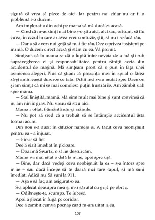 107
sigură că vrea să plece de aici. Iar pentru noi chiar nu ar fi o
problemă s-o ducem.
Am implorat-o din ochi pe mama să mă ducă ea acasă.
— Cred că m-aş simţi mai bine s-o ştiu aici, aici sau, oricum, să fiu
cu ea, în cazul în care ar avea vreo contuzie, ştii, să nu i se facă rău.
— Dar o să avem noi grijă să nu-i fie rău. Dee o privea insistent pe
mama. O ducem direct acasă şi stăm cu ea. Vă promit.
Simţeam că în mama se dă o luptă între nevoia de a mă şti sub
supravegherea ei şi responsabilitatea pentru răniţii aceia din
accidentul de maşină. Mă simţeam prost că o pun în faţa unei
asemenea alegeri. Plus că ştiam că prezenţa mea în spital o făcea
să-şi amintească dureros de tata. Ochii mei s-au mutat spre Daemon
şi am simţit că mi se mai domolesc puţin frustrările. Am zâmbit slab
spre mama.
— Stai liniştită, mamă. Mă simt mult mai bine şi sunt convinsă că
nu am nimic grav. Nu vreau să stau aici.
Mama a oftat, frământându-şi mâinile.
— Nu pot să cred că a trebuit să se întâmple accidentul ăsta
tocmai acum.
Din nou s-a auzit în difuzor numele ei. A făcut ceva neobişnuit
pentru ea – a înjurat.
— Fir-ar să fie!
Dee a sărit imediat în picioare.
— Doamnă Swartz, o să ne descurcăm.
Mama s-a mai uitat o dată la mine, apoi spre uşă.
— Bine, dar dacă vedeţi ceva neobişnuit la ea – s-a întors spre
mine – sau dacă începe să te doară mai tare capul, să mă suni
imediat. Adică nu! Să suni la 911.
— Aşa o să fac, am asigurat-o eu.
S-a aplecat deasupra mea şi m-a sărutat cu grijă pe obraz.
— Odihneşte-te, scumpo. Te iubesc.
Apoi a plecat în fugă pe coridor.
Dee a zâmbit cumva poznaş când m-am uitat la ea.
 