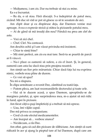 108
— Mulţumesc, i-am zis. Dar nu trebuie să stai cu mine.
Ea s-a încruntat.
— Ba da, o să stau. Fără discuţii. S-a îndepărtat de patul meu,
zicând: Mă duc să văd ce pot să găsesc ca să te scoatem de aici.
Am clipit doar şi ea dispăruse deja, dar Daemon venise mai
aproape. Avea o expresie stoică şi stătea la picioarele patului meu.
— Ai de gând să mă insulţi din nou? Fiindcă nu prea am clef de
asta.
— Vrei să zici chef.
— Chef. Clef. Nu contează.
Am deschis ochii şi l-am văzut privindu-mă insistent.
— Chiar te simţi bine?
— Mă simt perfect, am zis eu mai tare. Soră-ta se poartă de parcă
ar fi vina ei.
— Nu-i place ca oamenii să sufere, a zis el încet. Şi, în general,
oamenii cam asta fac dacă stau prin preajma noastră.
Am simţit un fior prin măruntaie. Chiar dacă faţa lui nu exprima
nimic, vorbele erau pline de durere.
— Ce vrei să spui?
Nu mi-a răspuns.
În clipa următoare a revenit Dee, zâmbind cu toată faţa.
— Putem pleca, am luat recomandările doctorului şi toate cele.
— Hai să te ducem acasă, a spus Daemon, apropiindu-se de
marginea patului, şi, spre surprinderea mea, m-a ajutat să mă ridic
în fund, apoi în picioare.
Am făcut câţiva paşi împleticiţi şi a trebuit să mă opresc.
— Uau, îmi vâjâie capul.
Dee mă privea cu compasiune.
— Cred că este efectul medicamentelor.
— Am început să… vorbesc aiurea?
— Nicidecum, a râs Dee.
Am oftat, gata să cad din picioare de slăbiciune. Am simţit că sunt
ridicată în aer şi ajung la pieptul tare al lui Daemon, după care am
 