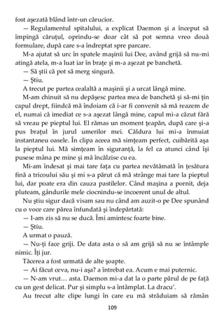 109
fost aşezată blând într-un cărucior.
— Regulamentul spitalului, a explicat Daemon şi a început să
împingă căruţul, oprindu-se doar cât să pot semna vreo două
formulare, după care s-a îndreptat spre parcare.
M-a ajutat să urc în spatele maşinii lui Dee, având grijă să nu-mi
atingă atela, m-a luat iar în braţe şi m-a aşezat pe banchetă.
— Să ştii că pot să merg singură.
— Ştiu.
A trecut pe partea cealaltă a maşinii şi a urcat lângă mine.
M-am chinuit să nu depăşesc partea mea de banchetă şi să-mi ţin
capul drept, fiindcă mă îndoiam că i-ar fi convenit să mă reazem de
el, numai că imediat ce s-a aşezat lângă mine, capul mi-a căzut fără
să vreau pe pieptul lui. El rămas un moment ţeapăn, după care şi-a
pus braţul în jurul umerilor mei. Căldura lui mi-a înmuiat
instantaneu oasele. În clipa aceea mă simţeam perfect, cuibărită aşa
la pieptul lui. Mă simţeam în siguranţă, la fel ca atunci când îşi
pusese mâna pe mine şi mă încălzise cu ea.
Mi-am îndesat şi mai tare faţa cu partea nevătămată în ţesătura
fină a tricoului său şi mi s-a părut că mă strânge mai tare la pieptul
lui, dar poate era din cauza pastilelor. Când maşina a pornit, deja
pluteam, gândurile mele ciocnindu-se incoerent unul de altul.
Nu ştiu sigur dacă visam sau nu când am auzit-o pe Dee spunând
cu o voce care părea înfundată şi îndepărtată:
— I-am zis să nu se ducă. Îmi amintesc foarte bine.
— Ştiu.
A urmat o pauză.
— Nu-ţi face griji. De data asta o să am grijă să nu se întâmple
nimic. Îţi jur.
Tăcerea a fost urmată de alte şoapte.
— Ai făcut ceva, nu-i aşa? a întrebat ea. Acum e mai puternic.
— N-am vrut… asta. Daemon mi-a dat la o parte părul de pe faţă
cu un gest delicat. Pur şi simplu s-a întâmplat. La dracu’.
Au trecut alte clipe lungi în care eu mă străduiam să rămân
 