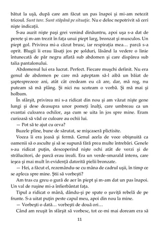 11
bătut la uşă, după care am făcut un pas înapoi şi mi-am netezit
tricoul. Sunt tare. Sunt stăpână pe situaţie. Nu e deloc nepotrivit să ceri
nişte indicaţii.
S-au auzit nişte paşi grei venind dinăuntru, apoi uşa s-a dat de
perete şi m-am trezit în faţa unui piept larg, bronzat şi musculos. Un
piept gol. Privirea mi-a căzut brusc, iar respiraţia mea… parcă s-a
oprit. Blugii îi erau lăsaţi jos pe şolduri, lăsând la vedere o linie
întunecată de păr negru aflată sub abdomen şi care dispărea sub
talia pantalonului.
Abdomenul lui era lucrat. Perfect. Fiecare muşchi definit. Nu era
genul de abdomen pe care mă aşteptam să-l aibă un băiat de
şaptesprezece ani, atât cât credeam eu că are, dar, mă rog, nu
puteam să mă plâng. Şi nici nu scoteam o vorbă. Şi mă mai şi
holbam.
În sfârşit, privirea mi s-a ridicat din nou şi am văzut nişte gene
lungi şi dese deasupra unor pomeţi înalţi, care umbreau ca un
evantai culoarea ochilor, aşa cum se uita în jos spre mine. Eram
curioasă să văd ce culoare au ochii lui.
— Pot să te ajut cu ceva?
Buzele pline, bune de sărutat, se mişcaseră plictisite.
Vocea îi era joasă şi fermă. Genul acela de voce obişnuită ca
oamenii să o asculte şi să se supună fără prea multe întrebări. Genele
s-au ridicat puţin, descoperind nişte ochi atât de verzi şi de
strălucitori, de parcă erau ireali. Era un verde-smarald intens, care
ieşea şi mai mult în evidenţă datorită pielii bronzate.
— Hei, a făcut el, rezemându-se cu mâna de cadrul uşii, în timp ce
se apleca spre mine. Ştii să vorbeşti?
Am tras cu greu o gură de aer în piept şi m-am dat un pas înapoi.
Un val de ruşine mi-a înfierbântat faţa.
Tipul a ridicat o mână, dându-şi pe spate o şuviţă rebelă de pe
frunte. S-a uitat puţin peste capul meu, apoi din nou la mine.
— Vorbeşti o dată… vorbeşti de două ori…
Când am reuşit în sfârşit să vorbesc, tot ce-mi mai doream era să
 