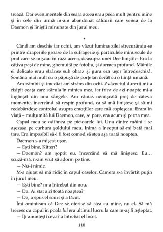 110
trează. Dar evenimentele din seara aceea erau prea mult pentru mine
şi în cele din urmă m-am abandonat căldurii care venea de la
Daemon şi liniştii minunate din jurul meu.
*
Când am deschis iar ochii, am văzut lumina zilei strecurându-se
printre draperiile groase de la sufragerie şi particulele minuscule de
praf care se mişcau în raza aceea, deasupra unei Dee liniştite. Era la
câţiva paşi de mine, ghemuită pe fotoliu, şi dormea profund. Mâinile
ei delicate erau strânse sub obraz şi gura era uşor întredeschisă.
Semăna mai mult cu o păpuşă de porţelan decât cu o fiinţă umană.
Am zâmbit şi imediat am strâns din ochi. Zvâcnetul durerii mi-a
risipit ceaţa care stăruia în mintea mea, iar frica de azi-noapte mi-a
îngheţat din nou sângele. Am rămas nemişcată preţ de câteva
momente, încercând să respir profund, ca să mă liniştesc şi să-mi
redobândesc controlul asupra emoţiilor care mă copleşeau. Eram în
viaţă – mulţumită lui Daemon, care, se pare, era acum şi perna mea.
Capul meu se odihnea pe picioarele lui. Una dintre mâini i se
aşezase pe curbura şoldului meu. Inima a început să-mi bată mai
tare. Era imposibil să-i fi fost comod să stea aşa toată noaptea.
Daemon s-a mişcat uşor.
— Eşti bine, Kitten?
— Daemon? am şoptit eu, încercând să mă liniştesc. Eu…
scuză-mă, n-am vrut să adorm pe tine.
— Nu-i nimic.
M-a ajutat să mă ridic în capul oaselor. Camera s-a învârtit puţin
în jurul meu.
— Eşti bine? m-a întrebat din nou.
— Da. Ai stat aici toată noaptea?
— Da, a spus el scurt şi a tăcut.
Îmi aminteam că Dee se oferise să stea cu mine, nu el. Să mă
trezesc cu capul în poala lui era ultimul lucru la care m-aş fi aşteptat.
— Îţi aminteşti ceva? a întrebat el încet.
 