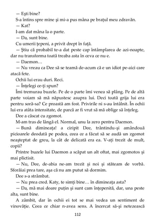 112
— Eşti bine?
S-a întins spre mine şi mi-a pus mâna pe braţul meu zdravăn.
— Kat?
I-am dat mâna la o parte.
— Da, sunt bine.
Cu umerii ţepeni, a privit drept în faţă.
— Ştiu că probabil te-a dat peste cap întâmplarea de azi-noapte,
dar nu transforma toată treaba asta în ceva ce nu e.
— Daemon…
— Nu vreau ca Dee să se teamă de-acum că e un idiot pe-aici care
atacă fete.
Ochii lui erau duri. Reci.
— Înţelegi ce-ţi spun?
Îmi tremurau buzele. Pe de o parte îmi venea să plâng. Pe de altă
parte voiam să mă năpustesc asupra lui. Deci toată grija lui era
pentru soră-sa? Ce proastă am fost. Privirile ni s-au întâlnit. În ochii
lui era atâta intensitate, de parcă ar fi vrut să mă oblige să înţeleg.
Dee a căscat cu zgomot.
M-am tras de lângă el. Normal, unu la zero pentru Daemon.
— Bună dimineaţa! a ciripit Dee, trântindu-şi amândouă
picioarele deodată pe podea, ceea ce a făcut să se audă un zgomot
neaşteptat de greu, la cât de delicată era ea. V-aţi trezit de mult,
copii?
Printre buzele lui Daemon a scăpat un alt oftat, mai zgomotos şi
mai plictisit.
— Nu, Dee, de-abia ne-am trezit şi noi şi stăteam de vorbă.
Sforăiai prea tare, aşa că nu am putut să dormim.
Dee s-a strâmbat.
— Nu prea cred. Katy, te simţi bine… în dimineaţa asta?
— Da, mă mai doare puţin şi sunt cam înţepenită, dar, una peste
alta, sunt bine.
A zâmbit, dar în ochii ei tot se mai vedea un sentiment de
vinovăţie. Ceea ce chiar n-avea sens. A încercat să-şi netezească
 