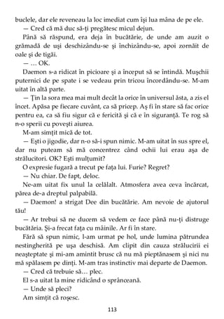 113
buclele, dar ele reveneau la loc imediat cum îşi lua mâna de pe ele.
— Cred că mă duc să-ţi pregătesc micul dejun.
Până să răspund, era deja în bucătărie, de unde am auzit o
grămadă de uşi deschizându-se şi închizându-se, apoi zornăit de
oale şi de tigăi.
— … OK.
Daemon s-a ridicat în picioare şi a început să se întindă. Muşchii
puternici de pe spate i se vedeau prin tricou încordându-se. M-am
uitat în altă parte.
— Ţin la sora mea mai mult decât la orice în universul ăsta, a zis el
încet. Apăsa pe fiecare cuvânt, ca să pricep. Aş fi în stare să fac orice
pentru ea, ca să fiu sigur că e fericită şi că e în siguranţă. Te rog să
n-o sperii cu poveşti aiurea.
M-am simţit mică de tot.
— Eşti o jigodie, dar n-o să-i spun nimic. M-am uitat în sus spre el,
dar nu puteam să mă concentrez când ochii lui erau aşa de
strălucitori. OK? Eşti mulţumit?
O expresie fugară a trecut pe faţa lui. Furie? Regret?
— Nu chiar. De fapt, deloc.
Ne-am uitat fix unul la celălalt. Atmosfera avea ceva încărcat,
părea de-a dreptul palpabilă.
— Daemon! a strigat Dee din bucătărie. Am nevoie de ajutorul
tău!
— Ar trebui să ne ducem să vedem ce face până nu-ţi distruge
bucătăria. Şi-a frecat faţa cu mâinile. Ar fi în stare.
Fără să spun nimic, l-am urmat pe hol, unde lumina pătrundea
nestingherită pe uşa deschisă. Am clipit din cauza strălucirii ei
neaşteptate şi mi-am amintit brusc că nu mă pieptănasem şi nici nu
mă spălasem pe dinţi. M-am tras instinctiv mai departe de Daemon.
— Cred că trebuie să… plec.
El s-a uitat la mine ridicând o sprânceană.
— Unde să pleci?
Am simţit că roşesc.
 
