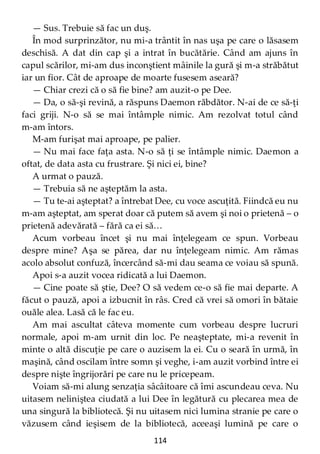 114
— Sus. Trebuie să fac un duş.
În mod surprinzător, nu mi-a trântit în nas uşa pe care o lăsasem
deschisă. A dat din cap şi a intrat în bucătărie. Când am ajuns în
capul scărilor, mi-am dus inconştient mâinile la gură şi m-a străbătut
iar un fior. Cât de aproape de moarte fusesem aseară?
— Chiar crezi că o să fie bine? am auzit-o pe Dee.
— Da, o să-şi revină, a răspuns Daemon răbdător. N-ai de ce să-ţi
faci griji. N-o să se mai întâmple nimic. Am rezolvat totul când
m-am întors.
M-am furişat mai aproape, pe palier.
— Nu mai face faţa asta. N-o să ţi se întâmple nimic. Daemon a
oftat, de data asta cu frustrare. Şi nici ei, bine?
A urmat o pauză.
— Trebuia să ne aşteptăm la asta.
— Tu te-ai aşteptat? a întrebat Dee, cu voce ascuţită. Fiindcă eu nu
m-am aşteptat, am sperat doar că putem să avem şi noi o prietenă – o
prietenă adevărată – fără ca ei să…
Acum vorbeau încet şi nu mai înţelegeam ce spun. Vorbeau
despre mine? Aşa se părea, dar nu înţelegeam nimic. Am rămas
acolo absolut confuză, încercând să-mi dau seama ce voiau să spună.
Apoi s-a auzit vocea ridicată a lui Daemon.
— Cine poate să ştie, Dee? O să vedem ce-o să fie mai departe. A
făcut o pauză, apoi a izbucnit în râs. Cred că vrei să omori în bătaie
ouăle alea. Lasă că le fac eu.
Am mai ascultat câteva momente cum vorbeau despre lucruri
normale, apoi m-am urnit din loc. Pe neaşteptate, mi-a revenit în
minte o altă discuţie pe care o auzisem la ei. Cu o seară în urmă, în
maşină, când oscilam între somn şi veghe, i-am auzit vorbind între ei
despre nişte îngrijorări pe care nu le pricepeam.
Voiam să-mi alung senzaţia sâcâitoare că îmi ascundeau ceva. Nu
uitasem neliniştea ciudată a lui Dee în legătură cu plecarea mea de
una singură la bibliotecă. Şi nu uitasem nici lumina stranie pe care o
văzusem când ieşisem de la bibliotecă, aceeaşi lumină pe care o
 