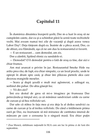 116
Capitolul 11
În duminica dinaintea începerii şcolii, Dee m-a luat în oraş să ne
cumpărăm caiete, dar ea şi-a schimbat până la urmă toate rechizitele
vechi. Mai aveam numai trei zile de vacanţă şi după aceea venea
Labor Day8
. Deja tânjeam după ea. Înainte de a pleca acasă, Dee, ca
de obicei, era flămândă, aşa că ne-am dus la restaurantul ei favorit.
— E un restaurant… cam demodat, am zis.
Dee a zâmbit, lipăind ritmic cu sandalele ei.
— Demodat? O fi demodat pentru o fată de oraş ca tine, dar aici e
chiar frumos.
Am mai aruncat o privire în jur. Restaurantul Smoke Hole nu
arăta prea rău; de fapt, era chiar simpatic, ca un local practic, unde te
opreşti în drum spre casă, şi chiar îmi plăceau pietrele alea care
decorau marginile meselor.
— Seara şi după şcoală e mult mai aglomerat, a adăugat ea,
sorbind din pahar. De-abia găseşti loc.
— Vii des aici?
Îmi era destul de greu să mi-o imaginez pe frumoasa Dee
petrecându-şi timpul aici, ca să mănânce sandviciuri calde cu carne
de curcan şi să bea milkshake-uri.
Dar uite că stătea în faţa mea şi era deja la al doilea sandvici cu
carne de curcan şi la al treilea milkshake. De când o întâlnisem prima
oară pe Dee, nu încetasem să mă minunez de cantitatea imensă de
mâncare pe care o consuma la o singură masă. Era chiar puţin
8 Ziua Muncii, sărbătoare naţională în SUA care are loc în prima zi de luni din
septembrie.
 