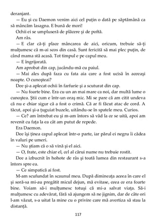 117
deranjant.
— Eu şi cu Daemon venim aici cel puţin o dată pe săptămână ca
să mâncăm lasagna. E bună de mori!
Ochii ei se umpluseră de plăcere şi de poftă.
Am râs.
— E clar că-ţi place mâncarea de aici, oricum, trebuie să-ţi
mulţumesc că m-ai scos din casă. Sunt fericită să mai plec puţin, de
când mama stă acasă. Tot timpul e pe capul meu.
— E îngrijorată.
Am aprobat din cap, jucându-mă cu paiul.
— Mai ales după faza cu fata aia care a fost ucisă în aceeaşi
noapte. O cunoşteai?
Dee şi-a aplecat ochii în farfurie şi a scuturat din cap.
— Nu foarte bine. Era cu un an mai mare ca noi, dar multă lume o
cunoştea. Ştii cum e într-un oraş mic. Mi se pare că am citit undeva
că nu e chiar sigur că a fost o crimă. Că ar fi făcut atac de cord. A
tăcut, apoi şi-a ţuguiat buzele, uitându-se în spatele meu. Curios.
— Ce? am întrebat eu şi m-am întors să văd la ce se uită, apoi am
revenit cu faţa la ea cât am putut de repede.
Era Daemon.
Dee îşi ţinea capul aplecat într-o parte, iar părul ei negru îi cădea
în valuri pe umeri.
— Nu ştiam că o să vină şi el aici.
— O, frate, este chiar el, cel al cărui nume nu trebuie rostit.
Dee a izbucnit în hohote de râs şi toată lumea din restaurant s-a
întors spre ea.
— Ce simpatică ai fost.
M-am scufundat în scaunul meu. După dimineaţa aceea în care el
şi soră-sa mi-au pregătit micul dejun, mă evitase, ceea ce era foarte
bine. Voiam să-i mulţumesc totuşi că mi-a salvat viaţa. Să-i
mulţumesc cu adevărat, fără să ajungem să ne jignim, dar de câte ori
l-am văzut, s-a uitat la mine cu o privire care mă avertiza să stau la
distanţă.
 