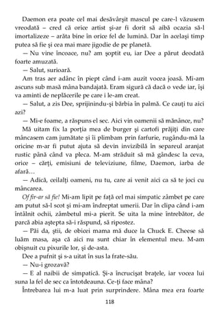 118
Daemon era poate cel mai desăvârşit mascul pe care-l văzusem
vreodată – cred că orice artist şi-ar fi dorit să aibă ocazia să-l
imortalizeze – arăta bine în orice fel de lumină. Dar în acelaşi timp
putea să fie şi cea mai mare jigodie de pe planetă.
— Nu vine încoace, nu? am şoptit eu, iar Dee a părut deodată
foarte amuzată.
— Salut, surioară.
Am tras aer adânc în piept când i-am auzit vocea joasă. Mi-am
ascuns sub masă mâna bandajată. Eram sigură că dacă o vede iar, îşi
va aminti de neplăcerile pe care i le-am creat.
— Salut, a zis Dee, sprijinindu-şi bărbia în palmă. Ce cauţi tu aici
azi?
— Mi-e foame, a răspuns el sec. Aici vin oamenii să mănânce, nu?
Mă uitam fix la porţia mea de burger şi cartofi prăjiţi din care
mâncasem cam jumătate şi îi plimbam prin farfurie, rugându-mă la
oricine m-ar fi putut ajuta să devin invizibilă în separeul aranjat
rustic până când va pleca. M-am străduit să mă gândesc la ceva,
orice – cărţi, emisiuni de televiziune, filme, Daemon, iarba de
afară…
— Adică, ceilalţi oameni, nu tu, care ai venit aici ca să te joci cu
mâncarea.
Of fir-ar să fie! Mi-am lipit pe faţă cel mai simpatic zâmbet pe care
am putut să-l scot şi mi-am îndreptat umerii. Dar în clipa când i-am
întâlnit ochii, zâmbetul mi-a pierit. Se uita la mine întrebător, de
parcă abia aştepta să-i răspund, să ripostez.
— Păi da, ştii, de obicei mama mă duce la Chuck E. Cheese să
luăm masa, aşa că aici nu sunt chiar în elementul meu. M-am
obişnuit cu pixurile lor, şi de-asta.
Dee a pufnit şi s-a uitat în sus la frate-său.
— Nu-i grozavă?
— E al naibii de simpatică. Şi-a încrucişat braţele, iar vocea lui
suna la fel de sec ca întotdeauna. Ce-ţi face mâna?
Întrebarea lui m-a luat prin surprindere. Mâna mea era foarte
 