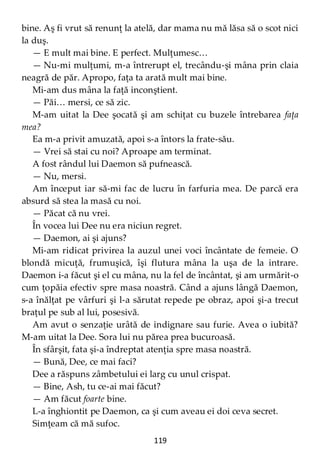 119
bine. Aş fi vrut să renunţ la atelă, dar mama nu mă lăsa să o scot nici
la duş.
— E mult mai bine. E perfect. Mulţumesc…
— Nu-mi mulţumi, m-a întrerupt el, trecându-şi mâna prin claia
neagră de păr. Apropo, faţa ta arată mult mai bine.
Mi-am dus mâna la faţă inconştient.
— Păi… mersi, ce să zic.
M-am uitat la Dee şocată şi am schiţat cu buzele întrebarea faţa
mea?
Ea m-a privit amuzată, apoi s-a întors la frate-său.
— Vrei să stai cu noi? Aproape am terminat.
A fost rândul lui Daemon să pufnească.
— Nu, mersi.
Am început iar să-mi fac de lucru în farfuria mea. De parcă era
absurd să stea la masă cu noi.
— Păcat că nu vrei.
În vocea lui Dee nu era niciun regret.
— Daemon, ai şi ajuns?
Mi-am ridicat privirea la auzul unei voci încântate de femeie. O
blondă micuţă, frumuşică, îşi flutura mâna la uşa de la intrare.
Daemon i-a făcut şi el cu mâna, nu la fel de încântat, şi am urmărit-o
cum ţopăia efectiv spre masa noastră. Când a ajuns lângă Daemon,
s-a înălţat pe vârfuri şi l-a sărutat repede pe obraz, apoi şi-a trecut
braţul pe sub al lui, posesivă.
Am avut o senzaţie urâtă de indignare sau furie. Avea o iubită?
M-am uitat la Dee. Sora lui nu părea prea bucuroasă.
În sfârşit, fata şi-a îndreptat atenţia spre masa noastră.
— Bună, Dee, ce mai faci?
Dee a răspuns zâmbetului ei larg cu unul crispat.
— Bine, Ash, tu ce-ai mai făcut?
— Am făcut foarte bine.
L-a înghiontit pe Daemon, ca şi cum aveau ei doi ceva secret.
Simţeam că mă sufoc.
 