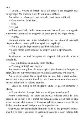 12
mor.
— Voiam… voiam să întreb dacă ştii unde e un magazin mai
pe-aproape. Mă numesc Katy. M-am mutat alături.
Am arătat cu mâna spre casa mea, de parcă eram o idioată.
— Cam de vreo două zile…
— Ştiu.
Peeeerfect.
— Şi voiam să aflu de la cineva care este drumul spre un magazin
alimentar şi eventual un magazin de unde pot să iau nişte plante.
— Plante?
Dintr-un motiv sau altul, întrebarea lui nu părea că aşteaptă
răspuns, dar eu m-am grăbit totuşi să dau explicaţii.
— Păi, da, ştii, în faţa casei e o grădiniţă de flori şi…
Nu a zis nimic, doar a ridicat cu dispreţ dintr-o sprânceană.
— OK.
Sentimentul de jenă începuse să dispară, înlocuit de o furie
crescândă.
— Da, ştii, trebuie să cumpăr nişte plante…
— Pentru grădiniţă. Am înţeles.
S-a rezemat cu şoldul de rama uşii şi şi-a încrucişat braţele pe
piept. În ochii lui verzi sclipea ceva. Nu era enervare, era altceva.
Am respirat adânc. Dacă tipul ăsta îmi mai taie o dată vorba…
Vocea mea a împrumutat tonul pe care îl avea mama când eram mai
mică şi mă jucam cu obiecte ascuţite.
— Vreau să ajung la un magazin unde se găsesc alimente şi
plante.
— Poate ai aflat că oraşul ăsta are un singur semafor, nu?
Acum sprâncenele lui erau amândouă ridicate până la linia
părului, ca şi cum s-ar fi mirat cât puteam să fiu de idioată, şi abia
atunci mi-am dat seama ce însemna sclipirea aceea din ochii lui.
Râdea de mine cu cel mai pur aer de superioritate.
O clipă, nu am putut decât să mă uit fix la el. Era probabil cel mai
sexy tip pe care îl văzusem în viaţa mea în carne şi oase, şi tipul ăsta
 