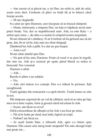 120
— Am crezut că ai plecat iar, a zis Dee, iar ochii ei, atât de calzi,
acum erau duri. Credeam că pleci cu fraţii tăi şi te întorci când
începe şcoala.
— M-am răzgândit.
S-a uitat iar spre Daemon, care începuse să se foiască stânjenit.
— Hmm, interesant, a răspuns Dee, iar faţa ei căpătase aerul unei
pisici hoaţe. Vai, dar ce nepoliticoasă sunt. Ash, ea este Katy – a
arătat spre mine –, de-abia s-a mutat în orăşelul nostru trepidant.
M-am chinuit să-i zâmbesc. N-ar fi trebuit să fiu geloasă sau să-mi
pese, dar, fir-ar să fie, fata asta era chiar drăguţă.
Zâmbetul lui Ash a pălit. S-a dat un pas înapoi.
— Asta e ea?
M-am uitat uimită spre Dee.
— Nu pot să fac asta, Daemon. Poate că vouă vi se pare în regulă,
dar mie nu. Ash şi-a aruncat pe spate părul blond cu mâna ei
bronzată. Nu-i normal.
Daemon a oftat.
— Ash…
Buzele ei pline s-au subţiat.
— Nu.
— Ash, nici măcar n-o cunoşti. Dee s-a ridicat în picioare. Eşti
caraghioasă.
Toată agitaţia din restaurant s-a oprit efectiv. Toată lumea se uita
la noi.
Mă simţeam cuprinsă de un val de căldură, cred că se citea pe faţa
mea ceva între ruşine, furie şi groază când mă uitam la Ash.
— Scuze, am făcut eu ceva?
Ochii extraordinar de albaştri ai lui Ash s-au fixat pe mine.
— Păi să le luăm pe rând; mai întâi, faptul că exişti.
— Poftim? am făcut eu.
— Ai auzit foarte bine, a izbucnit Ash, apoi s-a întors spre
Daemon. Din cauza asta merg toate anapoda? De-asta aleargă fraţii
mei peste tot…
 