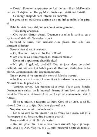 121
— Destul. Daemon a apucat-o pe Ash de braţ. E un McDonalds
mai jos. O să-ţi iau un Happy Meal. Poate aşa o să fii mai fericită.
— Ce merge anapoda? am întrebat eu enervată.
Era greu să-mi stăpânesc dorinţa de a-mi înfige mâinile în părul
ei.
Ochii lui Ash m-au străpuns ca două lasere gemene.
— Toate merg anapoda.
— OK, ne-am distrat destul. Daemon s-a uitat la soră-sa cu o
sprânceană ridicată. Ne vedem acasă.
Fierbând de furie, i-am urmărit cum pleacă. Dar sub furie
simţeam şi durere.
Dee s-a lăsat să cadă pe scaun.
— Of, Doamne. Îmi pare rău. E o ticăloasă.
M-am uitat la ea şi simţeam că-mi tremură mâinile.
— De ce mi-a spus toate chestiile alea?
— Nu ştiu. E geloasă, probabil. Dee se juca alene cu paiul,
evitându-mi privirea. Lui Ash îi place de Daemon, dintotdeauna l-a
plăcut. La un moment dat ieşeau împreună.
Nu am putut să nu remarc din mers că folosise trecutul.
— În fine, a auzit şi ea că a venit să te salveze în noaptea aia.
Normal că nu te poate suferi.
— Vorbeşti serios? Nu puteam să o cred. Toate astea fiindcă
Daemon m-a salvat de la moarte? Frustrată, am lovit cu atela în
masă. Iar Daemon mă tratează de parcă aş fi cel mai mare terorist. E
ridicol.
— El nu te urăşte, a răspuns ea încet. Cred că ar vrea, ca să fiu
sinceră. Dar nu te urăşte. De-aia se şi poartă aşa.
Nu pricepeam nimic din toate astea.
— De ce să vrea să mă urască? Eu nu vreau să-l urăsc, dar mi-e
foarte greu să nu fac asta, după cum se poartă.
Dee şi-a ridicat ochii plini de lacrimi.
— Kat, îmi pare rău. Familia mea e cam ciudată. Aşa e şi oraşul
ăsta. Aşa e şi Ash. Vezi tu, ai ei… sunt prietenii noştri de familie.
 