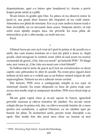 123
dispreţuitoare, apoi s-a întors spre însoţitorul ei. Acesta a privit
înapoi peste umăr şi a pălit.
M-am întors în grabă spre Dee. Ea părea că nu observă nimic în
jurul ei, sau poate doar încerca din răsputeri să nu vadă nimic.
Atmosfera era plină de tensiune. Era ca şi cum undeva fusese trasă o
linie invizibilă, iar eu trecusem linia aceea. Simţeam efectiv că toţi
ochii erau aţintiţi asupra mea. Iar privirile lor erau pline de
neîncredere şi de o altă emoţie, cu mult mai rea.
Frică.
*
Ultimul lucru pe care aş fi vrut să-l port în prima zi de şcoală era o
atelă, dar cum mama insistase să o mai ţin până a doua zi, după
şcoală, când mergeam la control, eram silită să aud acum nu numai
exclamaţii de genul „Uite, fata cea nouă!” pe holurile PHS.9
Pe lângă
asta, mai venea şi „Uite, fata cea nouă care a fost bătută!”.
Se holbau toţi la mine de parcă aş fi fost un extraterestru cu două
capete care pătrundea în zbor în şcoală. Nu eram prea sigură dacă
trebuia să mă simt ca o vedetă sau ca un bolnav mintal scăpat de sub
supraveghere. Nimeni nu mi-a adresat vreun cuvânt.
Din fericire, PHS avea o configuraţie simplă şi era uşor să
nimereşti clasele. Eu eram obişnuită cu licee de patru etaje care
aveau mai multe aripi şi campusuri deschise. PHS avea două etaje şi
atât.
Mi-am găsit rapid clasa şi m-am aşezat în bancă, ignorând
privirile curioase şi câteva tentative de zâmbet. Nu mi-am văzut
colegii din jur în prima oră, dar, cu câteva secunde înainte de a suna
pentru ora următoare, a apărut Daemon, cu un zâmbet uşor pe
buzele lui pline. În momentul acela, practic toate discuţiile s-au
oprit. Mai multe fete din jurul meu chiar au încetat să mai
9 PHS - Petersburg High School - Liceul din Petersburg.
 