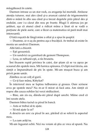 124
mâzgălească în caiete.
Daemon intrase ca un star rock, cu aroganţa lui mortală. Atrăsese
atenţia tuturor, mai ales când şi-a aruncat caietul de trigonometrie
dintr-o mână în alta sau când şi-a trecut degetele prin părul des şi
ondulat, care i-a căzut din nou pe frunte. Blugii îi atârnau jos pe
şolduri, aşa că atunci când a ridicat mâna a lăsat să se vadă o
porţiune de piele aurie, care a făcut ca matematica să pară mult mai
interesantă.
O fată roşcată de lângă mine a oftat şi a spus în şoaptă:
— Doamne, ce n-aş da pentru aşa o bucăţică. Ar trebui să existe în
meniu un sandvici Daemon.
Altă fată a chicotit.
— Eşti groaznică.
— Un sandvici cu garnitură de gemeni Thompson.
— Lesa, ce nebună eşti, a râs bruneta.
Îmi fixasem rapid privirea în caiet, dar ştiam că se va aşeza pe
scaunul din spatele meu. Mă furnica spinarea. O clipă mai târziu, am
simţit o împunsătură de pix în spate. Mi-am muşcat buza şi am
privit peste umăr.
Zâmbea cu un colţ al gurii.
— Ce-ţi face mâna, Kittykat?
În interiorul meu se luptau tulburarea şi groaza. Oare scrisese
ceva pe spatele meu? Nu m-ar fi mirat să facă asta. Am simţit că
roşesc din cauza ochilor lui verzi strălucitori.
— Bine, am zis eu, dându-mi părul după urechi. Mâine cred că
îmi scoate atela.
Daemon bătea tactul cu pixul în bancă.
— Asta ar trebui să te ajute.
— Să mă ajute la ce?
A descris un cerc cu pixul în aer, părând că se referă la aspectul
meu.
— La cum arăţi tu.
Mi-am îngustat ochii. Nici nu voiam să ştiu ce vrea să spună. Nu
 