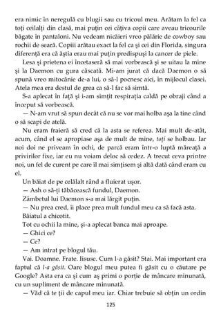125
era nimic în neregulă cu blugii sau cu tricoul meu. Arătam la fel ca
toţi ceilalţi din clasă, mai puţin cei câţiva copii care aveau tricourile
băgate în pantaloni. Nu vedeam nicăieri vreo pălărie de cowboy sau
rochii de seară. Copiii arătau exact la fel ca şi cei din Florida, singura
diferenţă era că ăştia erau mai puţin predispuşi la cancer de piele.
Lesa şi prietena ei încetaseră să mai vorbească şi se uitau la mine
şi la Daemon cu gura căscată. Mi-am jurat că dacă Daemon o să
spună vreo mitocănie de-a lui, o să-l pocnesc aici, în mijlocul clasei.
Atela mea era destul de grea ca să-l fac să simtă.
S-a aplecat în faţă şi i-am simţit respiraţia caldă pe obraji când a
început să vorbească.
— N-am vrut să spun decât că nu se vor mai holba aşa la tine când
o să scapi de atelă.
Nu eram fraieră să cred că la asta se referea. Mai mult de-atât,
acum, când el se apropiase aşa de mult de mine, toţi se holbau. Iar
noi doi ne priveam în ochi, de parcă eram într-o luptă măreaţă a
privirilor fixe, iar eu nu voiam deloc să cedez. A trecut ceva printre
noi, un fel de curent pe care îl mai simţisem şi altă dată când eram cu
el.
Un băiat de pe celălalt rând a fluierat uşor.
— Ash o să-ţi tăbăcească fundul, Daemon.
Zâmbetul lui Daemon s-a mai lărgit puţin.
— Nu prea cred, îi place prea mult fundul meu ca să facă asta.
Băiatul a chicotit.
Tot cu ochii la mine, şi-a aplecat banca mai aproape.
— Ghici ce?
— Ce?
— Am intrat pe blogul tău.
Vai. Doamne. Frate. Iisuse. Cum l-a găsit? Stai. Mai important era
faptul că l-a găsit. Oare blogul meu putea fi găsit cu o căutare pe
Google? Asta era ca şi cum aş primi o porţie de mâncare minunată,
cu un supliment de mâncare minunată.
— Văd că te ţii de capul meu iar. Chiar trebuie să obţin un ordin
 