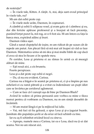 126
de restricţie?
— În visele tale, Kitten. A rânjit. A, stai, deja sunt eroul principal
în visele tale, nu?
Mi-am dat ochii peste cap.
— În visele mele urâte, Daemon, în coşmaruri.
A zâmbit şi ochii îi sclipeau vesel, şi eram gata să-i zâmbesc şi eu,
dar din fericire apăruse profesorul şi a început să facă prezenţa,
punând forţat punct la, mă rog, ce-o fi fost aia. M-am întors cu faţa la
banca mea, expirând adânc şi încet.
Daemon râdea uşor.
Când a sunat clopoţelul de ieşire, m-am ridicat de pe scaun cât de
repede am putut. Am plecat fără să mă mai uit înapoi să văd ce face
Daemon. Matematica urma să-mi dea şi mai multe bătăi de cap dacă
el avea să stea în fiecare zi în spatele meu.
Pe coridor, Lesa şi prietena ei au rămas în urmă ca să meargă
alături de mine.
— Eşti nouă aici, a zis bruneta.
Foarte perspicace.
Lesa şi-a dat peste cap ochii ei negri.
— Da, că nu era evident, Carissa.
Carissa nu a băgat-o în seamă pe prietena ei, ci şi-a împins pe nas
ochelarii ei cu ramă pătrată şi a evitat cu îndemânare un puşti idiot
care se învârtea pe coridorul aglomerat.
— Cum se face că-l cunoşti aşa de bine pe Daemon Black?
Având în vedere că prima persoană care vorbea cu mine o făcea
numai pentru că vorbisem cu Daemon, nu m-am simţit deosebit de
încântată.
— M-am mutat lângă ei pe la mijlocul lui iulie.
— Vai, mă faci să fiu geloasă, a spus Lesa şi şi-a ţuguiat buzele.
Jumătate din populaţia şcolii ar da orice să facă schimb cu tine.
Iar eu aş fi schimbat oricând locul cu cineva.
— Apropo, numele meu e Carissa, iar ea e Lesa, dacă nu ţi-ai dat
seama. Noi ne-am născut aici.
 
