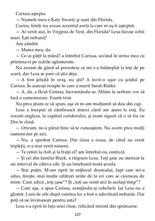127
Carissa aştepta.
— Numele meu e Katy Swartz şi sunt din Florida.
Curios, fetele nu aveau accentul acela la care m-aş fi aşteptat.
— Ai venit aici, în Virginia de Vest, din Florida? Lesa făcuse ochii
mari. Eşti nebună?
Am zâmbit.
— Mama mea, da.
— Ce-ai păţit la mână? a întrebat Carissa, urcând în urma mea cu
prietena ei pe scările aglomerate.
Nu aveam de gând să povestesc ce mi s-a întâmplat la toţi de pe
scară, dar Lesa se pare că ştia deja.
— A fost jefuită în oraş, nu ştii? A lovit-o uşor cu şoldul pe
Carissa. În aceeaşi noapte în care a murit Sarah Butler.
— A, da, a făcut Carissa, încruntându-se. Mâine la serbare vor să
facă o comemorare. Foarte trist.
Nu prea ştiam ce să spun, aşa că m-am mulţumit să dau din cap.
Lesa a început să zâmbească atunci când am ajuns la etaj. Eu
aveam engleza, la capătul coridorului, şi eram sigură că o să fiu cu
Dee în clasă.
— Oricum, ne-a părut bine să te cunoaştem. Nu avem prea mulţi
oameni noi pe aici.
— Nu, a aprobat Carissa. Din clasa a noua, de când au venit
tripleţii, n-a mai venit nimeni.
— Te referi la Ash şi la fraţii ei? am întrebat eu, confuză.
— Şi cei din familia Black, a răspuns Lesa. Toţi şase au aterizat la
un interval de câteva zile. Şi au înnebunit toată şcoala.
— Stai puţin. M-am oprit în mijlocul drumului, fapt care mi-a
adus, fireşte, mai multe uitături urâte de la cei care se ciocneau de
mine. Cum adică „toţi şase”? Şi „toţi au venit aici în acelaşi timp”?
— Cam aşa, a spus Carissa, aranjându-şi ochelarii. Iar Lesa nu a
glumit. Luni de zile după venirea lor a fost o adevărată nebunie. Dar
poţi să ne învinuieşti pentru asta?
Lesa s-a oprit în faţa unei clase, ridicând mirată din sprâncene.
 
