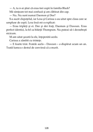 128
— A, tu n-ai ştiut că erau trei copii în familia Black?
Mă simţeam tot mai confuză şi am clătinat din cap.
— Nu. Nu sunt numai Daemon şi Dee?
S-a auzit clopoţelul, iar Lesa şi Carissa s-au uitat spre clasa care se
umpluse de copii. Lesa însă mi-a explicat:
— Erau tripleţi şi ei. Dee şi doi fraţi, Daemon şi Dawson. Erau
perfect identici, la fel ca băieţii Thompson. Nu puteai să-i deosebeşti
nicicum.
M-am uitat şocată la ele, înţepenită acolo.
Carissa a zâmbit cu tristeţe.
— E foarte trist. Fratele acela – Dawson – a dispărut acum un an.
Toată lumea e destul de convinsă că a murit.
 