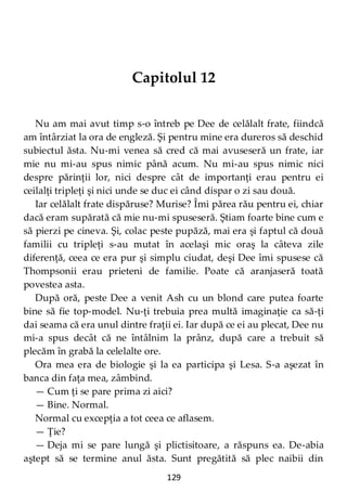 129
Capitolul 12
Nu am mai avut timp s-o întreb pe Dee de celălalt frate, fiindcă
am întârziat la ora de engleză. Şi pentru mine era dureros să deschid
subiectul ăsta. Nu-mi venea să cred că mai avuseseră un frate, iar
mie nu mi-au spus nimic până acum. Nu mi-au spus nimic nici
despre părinţii lor, nici despre cât de importanţi erau pentru ei
ceilalţi tripleţi şi nici unde se duc ei când dispar o zi sau două.
Iar celălalt frate dispăruse? Murise? Îmi părea rău pentru ei, chiar
dacă eram supărată că mie nu-mi spuseseră. Ştiam foarte bine cum e
să pierzi pe cineva. Şi, colac peste pupăză, mai era şi faptul că două
familii cu tripleţi s-au mutat în acelaşi mic oraş la câteva zile
diferenţă, ceea ce era pur şi simplu ciudat, deşi Dee îmi spusese că
Thompsonii erau prieteni de familie. Poate că aranjaseră toată
povestea asta.
După oră, peste Dee a venit Ash cu un blond care putea foarte
bine să fie top-model. Nu-ţi trebuia prea multă imaginaţie ca să-ţi
dai seama că era unul dintre fraţii ei. Iar după ce ei au plecat, Dee nu
mi-a spus decât că ne întâlnim la prânz, după care a trebuit să
plecăm în grabă la celelalte ore.
Ora mea era de biologie şi la ea participa şi Lesa. S-a aşezat în
banca din faţa mea, zâmbind.
— Cum ţi se pare prima zi aici?
— Bine. Normal.
Normal cu excepţia a tot ceea ce aflasem.
— Ţie?
— Deja mi se pare lungă şi plictisitoare, a răspuns ea. De-abia
aştept să se termine anul ăsta. Sunt pregătită să plec naibii din
 