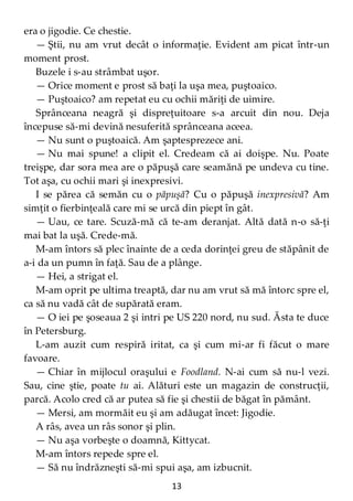 13
era o jigodie. Ce chestie.
— Ştii, nu am vrut decât o informaţie. Evident am picat într-un
moment prost.
Buzele i s-au strâmbat uşor.
— Orice moment e prost să baţi la uşa mea, puştoaico.
— Puştoaico? am repetat eu cu ochii măriţi de uimire.
Sprânceana neagră şi dispreţuitoare s-a arcuit din nou. Deja
începuse să-mi devină nesuferită sprânceana aceea.
— Nu sunt o puştoaică. Am şaptesprezece ani.
— Nu mai spune! a clipit el. Credeam că ai doişpe. Nu. Poate
treişpe, dar sora mea are o păpuşă care seamănă pe undeva cu tine.
Tot aşa, cu ochii mari şi inexpresivi.
I se părea că semăn cu o păpuşă? Cu o păpuşă inexpresivă? Am
simţit o fierbinţeală care mi se urcă din piept în gât.
— Uau, ce tare. Scuză-mă că te-am deranjat. Altă dată n-o să-ţi
mai bat la uşă. Crede-mă.
M-am întors să plec înainte de a ceda dorinţei greu de stăpânit de
a-i da un pumn în faţă. Sau de a plânge.
— Hei, a strigat el.
M-am oprit pe ultima treaptă, dar nu am vrut să mă întorc spre el,
ca să nu vadă cât de supărată eram.
— O iei pe şoseaua 2 şi intri pe US 220 nord, nu sud. Ăsta te duce
în Petersburg.
L-am auzit cum respiră iritat, ca şi cum mi-ar fi făcut o mare
favoare.
— Chiar în mijlocul oraşului e Foodland. N-ai cum să nu-l vezi.
Sau, cine ştie, poate tu ai. Alături este un magazin de construcţii,
parcă. Acolo cred că ar putea să fie şi chestii de băgat în pământ.
— Mersi, am mormăit eu şi am adăugat încet: Jigodie.
A râs, avea un râs sonor şi plin.
— Nu aşa vorbeşte o doamnă, Kittycat.
M-am întors repede spre el.
— Să nu îndrăzneşti să-mi spui aşa, am izbucnit.
 