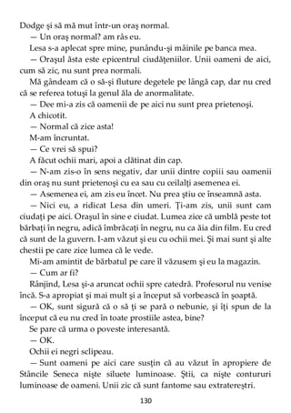 130
Dodge şi să mă mut într-un oraş normal.
— Un oraş normal? am râs eu.
Lesa s-a aplecat spre mine, punându-şi mâinile pe banca mea.
— Oraşul ăsta este epicentrul ciudăţeniilor. Unii oameni de aici,
cum să zic, nu sunt prea normali.
Mă gândeam că o să-şi fluture degetele pe lângă cap, dar nu cred
că se referea totuşi la genul ăla de anormalitate.
— Dee mi-a zis că oamenii de pe aici nu sunt prea prietenoşi.
A chicotit.
— Normal că zice asta!
M-am încruntat.
— Ce vrei să spui?
A făcut ochii mari, apoi a clătinat din cap.
— N-am zis-o în sens negativ, dar unii dintre copiii sau oamenii
din oraş nu sunt prietenoşi cu ea sau cu ceilalţi asemenea ei.
— Asemenea ei, am zis eu încet. Nu prea ştiu ce înseamnă asta.
— Nici eu, a ridicat Lesa din umeri. Ţi-am zis, unii sunt cam
ciudaţi pe aici. Oraşul în sine e ciudat. Lumea zice că umblă peste tot
bărbaţi în negru, adică îmbrăcaţi în negru, nu ca ăia din film. Eu cred
că sunt de la guvern. I-am văzut şi eu cu ochii mei. Şi mai sunt şi alte
chestii pe care zice lumea că le vede.
Mi-am amintit de bărbatul pe care îl văzusem şi eu la magazin.
— Cum ar fi?
Rânjind, Lesa şi-a aruncat ochii spre catedră. Profesorul nu venise
încă. S-a apropiat şi mai mult şi a început să vorbească în şoaptă.
— OK, sunt sigură că o să ţi se pară o nebunie, şi îţi spun de la
început că eu nu cred în toate prostiile astea, bine?
Se pare că urma o poveste interesantă.
— OK.
Ochii ei negri sclipeau.
— Sunt oameni pe aici care susţin că au văzut în apropiere de
Stâncile Seneca nişte siluete luminoase. Ştii, ca nişte contururi
luminoase de oameni. Unii zic că sunt fantome sau extratereștri.
 