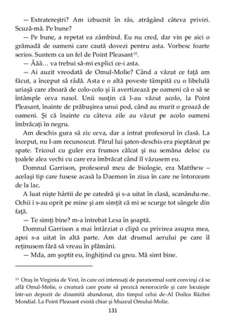 131
— Extratereștri? Am izbucnit în râs, atrăgând câteva priviri.
Scuză-mă. Pe bune?
— Pe bune, a repetat ea zâmbind. Eu nu cred, dar vin pe aici o
grămadă de oameni care caută dovezi pentru asta. Vorbesc foarte
serios. Suntem ca un fel de Point Pleasant10
.
— Ăăă… va trebui să-mi explici ce-i asta.
— Ai auzit vreodată de Omul-Molie? Când a văzut ce faţă am
făcut, a început să râdă. Asta e o altă poveste tâmpită cu o libelulă
uriaşă care zboară de colo-colo şi îi avertizează pe oameni că o să se
întâmple ceva nasol. Unii susţin că l-au văzut acolo, la Point
Pleasant, înainte de prăbuşirea unui pod, când au murit o groază de
oameni. Şi că înainte cu câteva zile au văzut pe acolo oameni
îmbrăcaţi în negru.
Am deschis gura să zic ceva, dar a intrat profesorul în clasă. La
început, nu l-am recunoscut. Părul lui şaten-deschis era pieptănat pe
spate. Tricoul cu guler era frumos călcat şi nu semăna deloc cu
ţoalele alea vechi cu care era îmbrăcat când îl văzusem eu.
Domnul Garrison, profesorul meu de biologie, era Matthew –
acelaşi tip care fusese acasă la Daemon în ziua în care ne întorceam
de la lac.
A luat nişte hârtii de pe catedră şi s-a uitat în clasă, scanându-ne.
Ochii i s-au oprit pe mine şi am simţit că mi se scurge tot sângele din
faţă.
— Te simţi bine? m-a întrebat Lesa în şoaptă.
Domnul Garrison a mai întârziat o clipă cu privirea asupra mea,
apoi s-a uitat în altă parte. Am dat drumul aerului pe care îl
reţinusem fără să vreau în plămâni.
— Mda, am şoptit eu, înghiţind cu greu. Mă simt bine.
10 Oraş în Virginia de Vest, în care cei interesaţi de paranormal sunt convinşi că se
află Omul-Molie, o creatură care poate să prezică nenorocirile şi care locuieşte
într-un depozit de dinamită abandonat, din timpul celui de-Al Doilea Război
Mondial. La Point Pleasant există chiar şi Muzeul Omului-Molie.
 