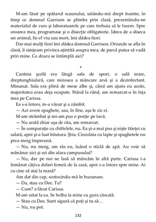 132
M-am lăsat pe spătarul scaunului, uitându-mă drept înainte, în
timp ce domnul Garrison se plimba prin clasă, prezentându-ne
materialul de curs şi laboratoarele pe care trebuia să le facem. Spre
oroarea mea, programase şi o disecţie obligatorie. Ideea de a diseca
un animal, fie el viu sau mort, îmi dădea fiori.
Dar mai mulţi fiori îmi dădea domnul Garrison. Oriunde se afla în
clasă, îi simţeam privirea aţintită asupra mea, de parcă putea să vadă
prin mine. Ce dracu se întâmplă aici?
*
Cantina şcolii era lângă sala de sport, o sală mare,
dreptunghiulară, care mirosea a mâncare arsă şi a dezinfectant.
Minunat. Sala era plină de mese albe şi, când am ajuns eu acolo,
majoritatea erau deja ocupate. Stând la rând, am remarcat-o în faţa
mea pe Carissa.
Ea s-a întors, m-a văzut şi a zâmbit.
— Azi avem spaghete, sau, în fine, aşa le zic ei.
M-am strâmbat şi mi-am pus o porţie pe tavă.
— Nu arată chiar aşa de rău, am remarcat.
— În comparaţie cu chiftelele, nu. Ea şi-a mai pus şi nişte tăieţei cu
salată, apoi şi-a luat băutura. Ştiu. Ciocolata cu lapte şi spaghetele nu
prea merg împreună.
— Nu, nu merg, am râs eu, luând o sticlă de apă. Au voie să
mănânce aici şi cei din afara campusului?
— Nu, dar pe noi ne lasă să mâncăm în altă parte. Carissa i-a
înmânat câţiva dolari femeii de la casă, apoi s-a întors spre mine. Ai
cu cine să stai la masă?
Am dat din cap, scotocindu-mă în buzunare.
— Da, stau cu Dee. Tu?
— Cum? a făcut Carissa.
M-am uitat la ea. Se holba la mine cu gura căscată.
— Stau cu Dee. Sunt sigură că poţi şi tu să…
— Nu, nu pot.
 