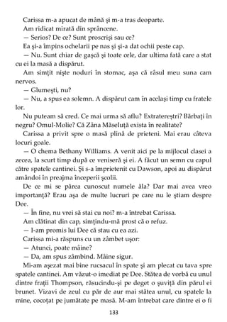 133
Carissa m-a apucat de mână şi m-a tras deoparte.
Am ridicat mirată din sprâncene.
— Serios? De ce? Sunt proscrişi sau ce?
Ea şi-a împins ochelarii pe nas şi şi-a dat ochii peste cap.
— Nu. Sunt chiar de gaşcă şi toate cele, dar ultima fată care a stat
cu ei la masă a dispărut.
Am simţit nişte noduri în stomac, aşa că râsul meu suna cam
nervos.
— Glumeşti, nu?
— Nu, a spus ea solemn. A dispărut cam în acelaşi timp cu fratele
lor.
Nu puteam să cred. Ce mai urma să aflu? Extratereștri? Bărbaţi în
negru? Omul-Molie? Că Zâna Măseluţă exista în realitate?
Carissa a privit spre o masă plină de prieteni. Mai erau câteva
locuri goale.
— O chema Bethany Williams. A venit aici pe la mijlocul clasei a
zecea, la scurt timp după ce veniseră şi ei. A făcut un semn cu capul
către spatele cantinei. Şi s-a împrietenit cu Dawson, apoi au dispărut
amândoi în preajma începerii şcolii.
De ce mi se părea cunoscut numele ăla? Dar mai avea vreo
importanţă? Erau aşa de multe lucruri pe care nu le ştiam despre
Dee.
— În fine, nu vrei să stai cu noi? m-a întrebat Carissa.
Am clătinat din cap, simţindu-mă prost că o refuz.
— I-am promis lui Dee că stau cu ea azi.
Carissa mi-a răspuns cu un zâmbet uşor:
— Atunci, poate mâine?
— Da, am spus zâmbind. Mâine sigur.
Mi-am aşezat mai bine rucsacul în spate şi am plecat cu tava spre
spatele cantinei. Am văzut-o imediat pe Dee. Stătea de vorbă cu unul
dintre fraţii Thompson, răsucindu-şi pe deget o şuviţă din părul ei
brunet. Vizavi de zeul cu păr de aur mai stătea unul, cu spatele la
mine, cocoţat pe jumătate pe masă. M-am întrebat care dintre ei o fi
 