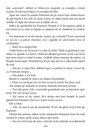 134
fost „oarecum” iubitul ei. Masa era ocupată, cu excepţia a două
scaune. Şi toţi erau băieţi, cu excepţia lui Dee.
Apoi am văzut în spatele băiatului de pe masă claia strălucitoare
de păr blond a lui Ash. În mod curios, ea stătea mult mai sus decât
ceilalţi. O clipă mai târziu am şi înţeles de ce.
Stătea pe genunchii lui Daemon. Braţele ei îi înconjurau gâtul şi
mă uitam la ea cum se lipeşte cu pieptul de el, zâmbind la vorbele
lui.
Nu încercase el să mă sărute, atunci, pe verandă? Eram convinsă
că nu mi s-a părut. Daemon era o jigodie în adevăratul sens al
cuvântului.
— Katy! m-a strigat Dee.
Toată lumea de la masă s-a uitat la mine. Până şi geamănul care
stătea cu spatele s-a întors. Ochii lui albaştri precum cerul s-au făcut
mai mari când s-a uitat la mine. Celălalt stătea rezemat de spătar, cu
braţele încrucişate. Strâmbătura de pe faţa lui era o adevărată operă
de artă.
— Stai jos, a spus Dee, bătând uşor cu palma în masă, vizavi de
ea. Vorbeam despre…
— Stai puţin, a zis Ash.
Buzele ei vopsite în roşu s-au strâns, bosumflate.
— Doar n-o inviţi pe asta să stea cu noi la masă? Nu prea cred.
Am simţit iar nodurile în stomac, lăsându-mă fără cuvinte.
— Taci din gură, Ash, a mormăit geamănul care se întorsese spre
mine. Iar vrei să faci scene.
— Nu vreau să fac nimic. Şi-a strâns mai tare braţele în jurul
gâtului lui Daemon. Dar nu e cazul să stea cu noi.
Dee a oftat.
— Ash, nu mai fi aşa de nesuferită. N-are de gând să ţi-l fure pe
Daemon.
Obrajii îmi ardeau, stând acolo, stânjenită. Simţeam furia lui Ash
venind în valuri, peste masă, direct spre mine.
— Nu mi-e frică mie de asta, a chicotit Ash, uitându-se indiferentă
 
