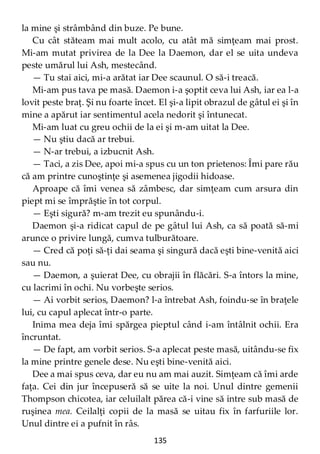135
la mine şi strâmbând din buze. Pe bune.
Cu cât stăteam mai mult acolo, cu atât mă simţeam mai prost.
Mi-am mutat privirea de la Dee la Daemon, dar el se uita undeva
peste umărul lui Ash, mestecând.
— Tu stai aici, mi-a arătat iar Dee scaunul. O să-i treacă.
Mi-am pus tava pe masă. Daemon i-a şoptit ceva lui Ash, iar ea l-a
lovit peste braţ. Şi nu foarte încet. El şi-a lipit obrazul de gâtul ei şi în
mine a apărut iar sentimentul acela nedorit şi întunecat.
Mi-am luat cu greu ochii de la ei şi m-am uitat la Dee.
— Nu ştiu dacă ar trebui.
— N-ar trebui, a izbucnit Ash.
— Taci, a zis Dee, apoi mi-a spus cu un ton prietenos: Îmi pare rău
că am printre cunoştinţe şi asemenea jigodii hidoase.
Aproape că îmi venea să zâmbesc, dar simţeam cum arsura din
piept mi se împrăştie în tot corpul.
— Eşti sigură? m-am trezit eu spunându-i.
Daemon şi-a ridicat capul de pe gâtul lui Ash, ca să poată să-mi
arunce o privire lungă, cumva tulburătoare.
— Cred că poţi să-ţi dai seama şi singură dacă eşti bine-venită aici
sau nu.
— Daemon, a şuierat Dee, cu obrajii în flăcări. S-a întors la mine,
cu lacrimi în ochi. Nu vorbeşte serios.
— Ai vorbit serios, Daemon? l-a întrebat Ash, foindu-se în braţele
lui, cu capul aplecat într-o parte.
Inima mea deja îmi spărgea pieptul când i-am întâlnit ochii. Era
încruntat.
— De fapt, am vorbit serios. S-a aplecat peste masă, uitându-se fix
la mine printre genele dese. Nu eşti bine-venită aici.
Dee a mai spus ceva, dar eu nu am mai auzit. Simţeam că îmi arde
faţa. Cei din jur începuseră să se uite la noi. Unul dintre gemenii
Thompson chicotea, iar celuilalt părea că-i vine să intre sub masă de
ruşinea mea. Ceilalţi copii de la masă se uitau fix în farfuriile lor.
Unul dintre ei a pufnit în râs.
 