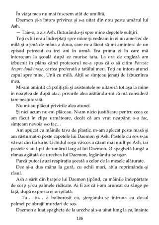 136
În viaţa mea nu mai fusesem atât de umilită.
Daemon şi-a întors privirea şi s-a uitat din nou peste umărul lui
Ash.
— Taie-o, a zis Ash, fluturându-şi spre mine degetele subţiri.
Toţi ochii erau îndreptaţi spre mine şi vedeam în ei un amestec de
milă şi o jenă de mâna a doua, care m-a făcut să-mi amintesc de un
episod petrecut cu trei ani în urmă. Era prima zi în care mă
întorceam la şcoală după ce murise tata. La ora de engleză am
izbucnit în plâns când profesorul ne-a spus că o să citim Poveste
despre două oraşe, cartea preferată a tatălui meu. Toţi au întors atunci
capul spre mine. Unii cu milă. Alţii se simţeau jenaţi de izbucnirea
mea.
Mi-am amintit că poliţiştii şi asistentele se uitaseră tot aşa la mine
în noaptea de după atac, privirile alea arătându-mi că mă consideră
tare neajutorată.
Nu mi-au plăcut privirile alea atunci.
Şi nici acum nu-mi plăceau. N-am nicio justificare pentru ceea ce
am făcut în clipa următoare, decât că am vrut neapărat s-o fac,
simţeam nevoia s-o fac…
Am apucat cu mâinile tava de plastic, m-am aplecat peste masă şi
am răsturnat-o peste capetele lui Daemon şi Ash. Pastele cu sos s-au
vărsat din farfurie. Lichidul roşu vâscos a căzut mai mult pe Ash, iar
pastele s-au lipit de umărul larg al lui Daemon. O spaghetă lungă a
rămas agăţată de urechea lui Daemon, legănându-se uşor.
Parcă puteai auzi respiraţia şocată a celor de la mesele alăturate.
Dee şi-a dus mâna la gură, cu ochii mari, abia reprimându-şi
râsul.
Ash a sărit din braţele lui Daemon ţipând, cu mâinile îndepărtate
de corp şi cu palmele ridicate. Ai fi zis că i-am aruncat cu sânge pe
faţă, după expresia ei oripilată.
— Tu… tu… a bolborosit ea, ştergându-se întruna cu dosul
palmei pe obrajii murdari de sos.
Daemon a luat spagheta de la ureche şi s-a uitat lung la ea, înainte
 