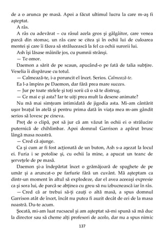 137
de a o arunca pe masă. Apoi a făcut ultimul lucru la care m-aş fi
aşteptat.
A râs.
A râs cu adevărat – cu râsul acela gros şi gâlgâitor, care venea
parcă din stomac, un râs care se citea şi în ochii lui de culoarea
mentei şi care îi făcea să strălucească la fel ca ochii surorii lui.
Ash îşi lăsase mâinile jos, cu pumnii strânşi.
— Te omor.
Daemon a sărit de pe scaun, apucând-o pe fată de talia subţire.
Veselia îi dispăruse cu totul.
— Calmează-te, i-a poruncit el încet. Serios. Calmează-te.
Ea l-a împins pe Daemon, dar fără prea mare succes.
— Jur pe toate stelele şi toţi sorii că o să te distrug.
— Ce mai e şi asta? Iar te uiţi prea mult la desene animate?
Nu mă mai simţeam intimidată de jigodia asta. Mi-am cântărit
uşor braţul în atelă şi pentru prima dată în viaţa mea m-am gândit
serios să lovesc pe cineva.
Preţ de o clipă, pot să jur că am văzut în ochii ei o strălucire
puternică de chihlimbar. Apoi domnul Garrison a apărut brusc
lângă masa noastră.
— Cred că ajunge.
Ca şi cum ar fi fost acţionată de un buton, Ash s-a aşezat la locul
ei. Furia i se potolise şi, cu ochii la mine, a apucat un teanc de
şerveţele de pe masă.
Daemon şi-a îndepărtat încet o grămăjoară de spaghete de pe
umăr şi a aruncat-o pe farfurie fără un cuvânt. Mă aşteptam ca
dintr-un moment în altul să explodeze, dar el avea aceeaşi expresie
ca şi sora lui, de parcă se abţinea cu greu să nu izbucnească iar în râs.
— Cred că ar trebui să-ţi cauţi o altă masă, a spus domnul
Garrison atât de încet, încât nu putea fi auzit decât de cei de la masa
noastră. Du-te acum.
Şocată, mi-am luat rucsacul şi am aşteptat să-mi spună să mă duc
la director sau să cheme alţi profesori de acolo, dar nu a spus nimic
 