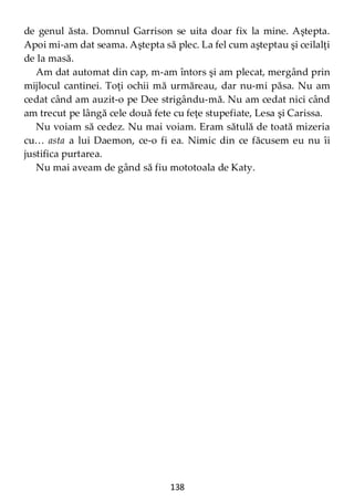 138
de genul ăsta. Domnul Garrison se uita doar fix la mine. Aştepta.
Apoi mi-am dat seama. Aştepta să plec. La fel cum aşteptau şi ceilalţi
de la masă.
Am dat automat din cap, m-am întors şi am plecat, mergând prin
mijlocul cantinei. Toţi ochii mă urmăreau, dar nu-mi păsa. Nu am
cedat când am auzit-o pe Dee strigându-mă. Nu am cedat nici când
am trecut pe lângă cele două fete cu feţe stupefiate, Lesa şi Carissa.
Nu voiam să cedez. Nu mai voiam. Eram sătulă de toată mizeria
cu… asta a lui Daemon, ce-o fi ea. Nimic din ce făcusem eu nu îi
justifica purtarea.
Nu mai aveam de gând să fiu mototoala de Katy.
 
