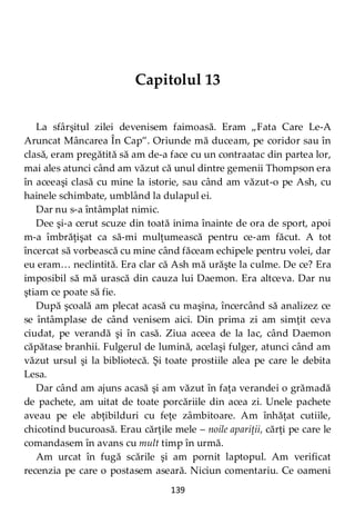 139
Capitolul 13
La sfârşitul zilei devenisem faimoasă. Eram „Fata Care Le-A
Aruncat Mâncarea În Cap”. Oriunde mă duceam, pe coridor sau în
clasă, eram pregătită să am de-a face cu un contraatac din partea lor,
mai ales atunci când am văzut că unul dintre gemenii Thompson era
în aceeaşi clasă cu mine la istorie, sau când am văzut-o pe Ash, cu
hainele schimbate, umblând la dulapul ei.
Dar nu s-a întâmplat nimic.
Dee şi-a cerut scuze din toată inima înainte de ora de sport, apoi
m-a îmbrăţişat ca să-mi mulţumească pentru ce-am făcut. A tot
încercat să vorbească cu mine când făceam echipele pentru volei, dar
eu eram… neclintită. Era clar că Ash mă urăşte la culme. De ce? Era
imposibil să mă urască din cauza lui Daemon. Era altceva. Dar nu
ştiam ce poate să fie.
După şcoală am plecat acasă cu maşina, încercând să analizez ce
se întâmplase de când venisem aici. Din prima zi am simţit ceva
ciudat, pe verandă şi în casă. Ziua aceea de la lac, când Daemon
căpătase branhii. Fulgerul de lumină, acelaşi fulger, atunci când am
văzut ursul şi la bibliotecă. Şi toate prostiile alea pe care le debita
Lesa.
Dar când am ajuns acasă şi am văzut în faţa verandei o grămadă
de pachete, am uitat de toate porcăriile din acea zi. Unele pachete
aveau pe ele abţibilduri cu feţe zâmbitoare. Am înhăţat cutiile,
chicotind bucuroasă. Erau cărţile mele – noile apariţii, cărţi pe care le
comandasem în avans cu mult timp în urmă.
Am urcat în fugă scările şi am pornit laptopul. Am verificat
recenzia pe care o postasem aseară. Niciun comentariu. Ce oameni
 