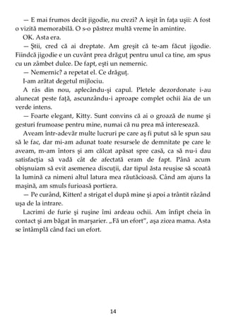 14
— E mai frumos decât jigodie, nu crezi? A ieşit în faţa uşii: A fost
o vizită memorabilă. O s-o păstrez multă vreme în amintire.
OK. Asta era.
— Ştii, cred că ai dreptate. Am greşit că te-am făcut jigodie.
Fiindcă jigodie e un cuvânt prea drăguţ pentru unul ca tine, am spus
cu un zâmbet dulce. De fapt, eşti un nemernic.
— Nemernic? a repetat el. Ce drăguţ.
I-am arătat degetul mijlociu.
A râs din nou, aplecându-şi capul. Pletele dezordonate i-au
alunecat peste faţă, ascunzându-i aproape complet ochii ăia de un
verde intens.
— Foarte elegant, Kitty. Sunt convins că ai o groază de nume şi
gesturi frumoase pentru mine, numai că nu prea mă interesează.
Aveam într-adevăr multe lucruri pe care aş fi putut să le spun sau
să le fac, dar mi-am adunat toate resursele de demnitate pe care le
aveam, m-am întors şi am călcat apăsat spre casă, ca să nu-i dau
satisfacţia să vadă cât de afectată eram de fapt. Până acum
obişnuiam să evit asemenea discuţii, dar tipul ăsta reuşise să scoată
la lumină ca nimeni altul latura mea răutăcioasă. Când am ajuns la
maşină, am smuls furioasă portiera.
— Pe curând, Kitten! a strigat el după mine şi apoi a trântit râzând
uşa de la intrare.
Lacrimi de furie şi ruşine îmi ardeau ochii. Am înfipt cheia în
contact şi am băgat în marşarier. „Fă un efort”, aşa zicea mama. Asta
se întâmplă când faci un efort.
 