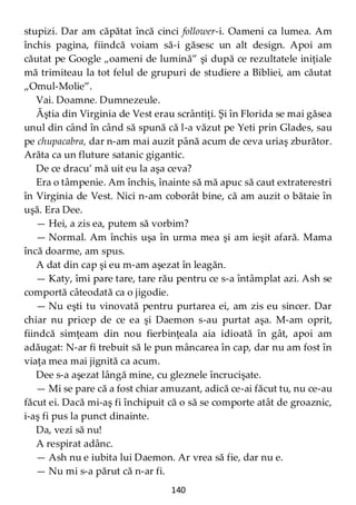 140
stupizi. Dar am căpătat încă cinci follower-i. Oameni ca lumea. Am
închis pagina, fiindcă voiam să-i găsesc un alt design. Apoi am
căutat pe Google „oameni de lumină” şi după ce rezultatele iniţiale
mă trimiteau la tot felul de grupuri de studiere a Bibliei, am căutat
„Omul-Molie”.
Vai. Doamne. Dumnezeule.
Ăştia din Virginia de Vest erau scrântiţi. Şi în Florida se mai găsea
unul din când în când să spună că l-a văzut pe Yeti prin Glades, sau
pe chupacabra, dar n-am mai auzit până acum de ceva uriaş zburător.
Arăta ca un fluture satanic gigantic.
De ce dracu’ mă uit eu la aşa ceva?
Era o tâmpenie. Am închis, înainte să mă apuc să caut extraterestri
în Virginia de Vest. Nici n-am coborât bine, că am auzit o bătaie în
uşă. Era Dee.
— Hei, a zis ea, putem să vorbim?
— Normal. Am închis uşa în urma mea şi am ieşit afară. Mama
încă doarme, am spus.
A dat din cap şi eu m-am aşezat în leagăn.
— Katy, îmi pare tare, tare rău pentru ce s-a întâmplat azi. Ash se
comportă câteodată ca o jigodie.
— Nu eşti tu vinovată pentru purtarea ei, am zis eu sincer. Dar
chiar nu pricep de ce ea şi Daemon s-au purtat aşa. M-am oprit,
fiindcă simţeam din nou fierbinţeala aia idioată în gât, apoi am
adăugat: N-ar fi trebuit să le pun mâncarea în cap, dar nu am fost în
viaţa mea mai jignită ca acum.
Dee s-a aşezat lângă mine, cu gleznele încrucişate.
— Mi se pare că a fost chiar amuzant, adică ce-ai făcut tu, nu ce-au
făcut ei. Dacă mi-aş fi închipuit că o să se comporte atât de groaznic,
i-aş fi pus la punct dinainte.
Da, vezi să nu!
A respirat adânc.
— Ash nu e iubita lui Daemon. Ar vrea să fie, dar nu e.
— Nu mi s-a părut că n-ar fi.
 