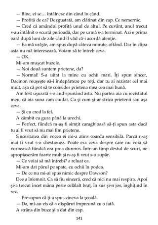 141
— Bine, ei se… întâlnesc din când în când.
— Profită de ea? Dezgustată, am clătinat din cap. Ce nemernic.
— Cred că amândoi profită unul de altul. Pe cuvânt, anul trecut
s-au întâlnit o scurtă perioadă, dar pe urmă s-a terminat. Azi e prima
oară după luni de zile când îl văd că-i acordă atenţie.
— Ea mă urăşte, am spus după câteva minute, oftând. Dar în clipa
asta nu mă interesează. Voiam să te întreb ceva.
— OK.
Mi-am muşcat buzele.
— Noi două suntem prietene, da?
— Normal! S-a uitat la mine cu ochii mari. Îţi spun sincer,
Daemon reuşeşte să-i îndepărteze pe toţi, dar tu ai rezistat cel mai
mult, aşa că pot să te consider prietena mea cea mai bună.
Am fost uşurată s-o aud spunând asta. Nu partea aia cu rezistatul
meu, că aia suna cam ciudat. Ca şi cum şi-ar strica prietenii sau aşa
ceva.
— Şi eu cred la fel.
A zâmbit cu gura până la urechi.
— Perfect, fiindcă m-aş fi simţit caraghioasă să-ţi spun asta dacă
tu ai fi vrut să nu mai fim prietene.
Sinceritatea din vocea ei mi-a atins coarda sensibilă. Parcă n-aş
mai fi vrut s-o chestionez. Poate era ceva despre care nu voia să
vorbească fiindcă era prea dureros. Într-un timp destul de scurt, ne
apropiaserăm foarte mult şi n-aş fi vrut s-o supăr.
— Ce voiai să mă întrebi? a reluat ea.
Mi-am dat părul pe spate, cu ochii în podea.
— De ce nu mi-ai spus nimic despre Dawson?
Dee a înlemnit. Ca să fiu sinceră, cred că nici nu mai respira. Apoi
şi-a trecut încet mâna peste celălalt braţ, în sus şi-n jos, înghiţind în
sec.
— Presupun că ţi-a spus cineva la şcoală.
— Da, mi-au zis că a dispărut împreună cu o fată.
A strâns din buze şi a dat din cap.
 