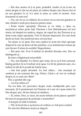 142
— Îmi dau seama că ţi se pare, probabil, ciudat că nu ţi-am zis
nimic despre el, dar nu-mi place să vorbesc despre asta. Încerc nici să
nu mă gândesc la el. S-a uitat la mine cu ochii în lacrimi. Asta
înseamnă că sunt rea?
— Nu, am zis eu cu căldură. Şi eu încerc să nu mă mai gândesc la
tata, fiindcă e mult prea dureros pentru mine.
— Eram foarte apropiaţi, Dawson şi cu mine, a spus ea,
trecându-şi mâna peste faţă. Daemon a fost dintotdeauna cel mai
retras, tot timpul era undeva, singur, de capul lui, dar Dawson şi cu
mine eram super-apropiaţi. Toate le făceam împreună. Era mai mult
decât un frate. Era prietenul meu cel mai bun.
Nu ştiam ce să spun. Dar asta explica în mod clar felul aproape
disperat în care îşi dorea să fim prietene, ca şi sentimentul comun pe
care fiecare îl intuia în cealaltă. Singurătatea.
— Îmi pare rău. N-ar fi trebuit să deschid discuţia asta. Dar nu
înţelegeam şi…
Şi eram o băgăcioasă mizerabilă.
— Nu, stai liniştită. S-a întors spre mine. Şi eu aş fi fost curioasă.
Înţeleg perfect. Şi ar fi trebuit să-ţi spun. Ce fel de prietenă sunt, că a
trebuit să afli de la şcoală de fratele meu.
— Am fost puţin derutată. Au fost atâtea… Am renunţat să
continui şi am scuturat din cap. Nimic. Când o să vrei să vorbeşti
despre el, eu sunt aici. Bine?
Dee a aprobat din cap.
— Au fost atâtea ce?
Nu era bine să-i povestesc despre toate ciudăţeniile prin care
trecusem. Şi îi promisesem lui Daemon că n-am să-i spun nimic lui
Dee despre atac. M-am chinuit să zâmbesc.
— Ei, nimic. Deci, ce crezi, de-acum trebuie să-mi păzesc spatele?
Să intru în programul de protecţie a martorilor?
A început să râdă în hohote.
— Păi, în locul tău n-aş încerca să vorbesc cu Ash prea curând.
De asta îmi dădusem seama şi singură.
 