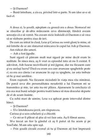 143
— Şi Daemon?
— Bună întrebare, a zis ea, privind într-o parte. N-am idee ce-o să
facă el.
*
A doua zi, la şcoală, aşteptam cu groază ora a doua. Stomacul mi
se răscolise şi de-abia mâncasem ceva dimineaţă, fiindcă aveam
senzaţia că o să vomit. Nu aveam nicio îndoială că Daemon o să vrea
să se răzbune pentru ziua de ieri.
De cum au intrat în clasă, Lesa şi Carissa au venit glonţ la mine, să
mă întrebe de ce am răsturnat mâncarea în capul lui Ash şi Daemon.
Am ridicat din umeri.
— Ash a fost jigodie.
Sunt sigură că păream mult mai sigură pe mine decât eram în
realitate. În sinea mea, aş fi vrut ca episodul ăsta să nu fi existat. E
adevărat, Ash fusese necivilizată şi mă jignise, dar nu făcusem oare
şi eu acelaşi lucru? Dacă eu eram cea care aruncase spaghetele peste
ei, ea era cea căreia i se aruncase în cap cu spaghete, iar asta trebuie
să fie şi mai umilitor.
Eram ruşinată. Nu făcusem niciodată în viaţa mea rău nimănui.
De parcă ceva din personalitatea nesuferită a lui Daemon mi se
transmitea şi mie, iar asta nu-mi plăcea. Ajunsesem la concluzia că
era cea mai bună soluţie pentru toată lumea să stau dracului departe
de el de acum înainte.
Cu ochii mari de uimire, Lesa s-a aplecat peste intervalul dintre
bănci.
— Şi Daemon?
— El e întotdeauna javră, am răspuns eu.
Carissa şi-a scos ochelarii şi a chicotit.
— Ce mi-ar fi plăcut să ştiu că vei face asta. Aş fi filmat scena.
M-a trecut un fior la gândul că aş fi putut să fiu acum şi pe
YouTube. M-am uita spre uşă.
— Prin şcoală circulă zvonul că tu şi Daemon aţi fost împreună
 